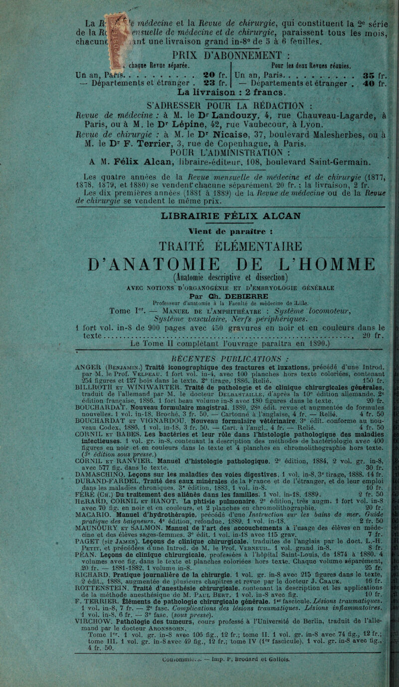 La Rwffî'-’e médecine et la Revue de chirurgie, qui constituent la 2e série de 1 a RrilfSlk,;,kensuelle de médecine et de chirurgie, paraissent tous les mois, int une livraison grand in-8° de 5 à 6 feuilles. chacune1 2 * 4 PRIX D’ABONNEMENT dupe ReYue séparée. Un an, Pans.ÎÎO fr. — Départements et étranger . 23 fr. La livraison : 2 francs. Pour les deui Rerues réunies. Un an, Paris.35 fr. — Départements et étranger . 40 fr. S’ADRESSER POUR LA REDACTION : Revue de médecine : à M. le Dr Landouzy, 4, rue Chauveau-Lagarde, à Paris, ou à M. le Dr Lépine, 42, rue Vaubecour, à Lyon. Revue de chirurgie : à M. le Dr Nicaise, 37, boulevard Malesherbes, ou à M. le Dr F. Terrier, 3, rue de Copenhague, à Paris. POUR L’ADMINISTRATION : A M. Félix Alcan, libraire-éditeur, 108, boulevard Saint-Germain. Les quatre années de la Revue mensuelle de médecine et de chirurgie (1877, 1878, 1879, et 1880) se vendent*chacune séparément 20 fr. ; la livraison, 2 fr. Les dix premières années (1881 à 1889) (le la Revue de médecine ou de la Revue de chirurgie se vendent le même prix. LIBRAIRIE FÉLIX ALCAN Vient de paraître : TRAITÉ ÉLÉMENTAIRE D’ANATOMIE DE L’HOMME (Anatomie descriptive et dissection) AVEC NOTIONS D’ORGANOGÉNIE ET D’EMBRYOLOGIE GÉNÉRALE Par Gh. DEBIERRE Professeur d’anatomie à la Facilité de médecine de Lille. Tome Ier. — Manuel de l’amphithéatre : Système locomoteur, Système vasculaire, Nerfs 'périphériques. 1 fort vol. in-8 de 900 pages avec 450 gravures en noir et en couleurs dans le texte. 20 fr. Le Tome II complétant l’ouvrage paraîtra en 1890.) RÉCENTES PUBLICATIONS : ANGER (Benjamin.) Traité iconographique des fractures et luxations, précédé d’une Introd. par M. le Prof. Velpeau. 1 fort vol. in-4, avec 100 planches hors texte coloriées, contenant 254 figures et 127 bois dans le texte. 2e tirage, 1886. Relié. 150 fr. BILLROTH et WINIWARTER. Traité de pathologie et de clinique chirurgicales générales, traduit de l’allemand par M. le docteur Delbastaille, d’après la 10e édition allemande, 2e édition française, 1886. 1 fort beau volume in-8 avec 180 figures dans le texte. 20 fr. BOUCHARDAT. Nouveau formulaire magistral. 1889, 28e édit, revue et augmentée de formules nouvelles. 1 vol. in-18. Broché, 3 fr. 50. — Cartonné à l’anglaise, 4 fr. — Relié. 4 fr. 50 BOUCHARDAT et VIGNARDOU. Nouveau formulaire vétérinaire. 3e édit, conforme au nou¬ veau Codex, 1886, 1 vol. in-18, 3 fr. 50. — Cart. à l’angl., 4 fr. — Relié. 4 fr. 50 CORNIL et BABES. Les bactéries et leur rôle dans l’histologie pathologique des maladies infectieuses. 1 vol. gr. in-8, contenant la description des méthodes de bactériologie avec 400 figures en noir et en couleurs dans le texte et 4 planches en chromolithographie hors texte. (3e édition sous presse.) CORNIL et RANVIER. Manuel d’histologie pathologique. 2e édition, 1884, 2 vol. gr. in-8, avec 577 fig. dans le texte. 30 fr. DAMASCHINO. Leçons sur les maladies des voies digestives. 1 vol. in-8, 3e tirage, 1888. 14 fr. DURAND-FARDEL. Traité des eaux minérales de la France et de l’étranger, et de leur emploi dans les maladies chroniques. 3* édition, 1883. 1 vol. in-8. 10 fr. FÉRÉ (Ch.) Du traitement des aliénés dans les familles. 1 vol. in-18. 1889. 2 fr. 50 HERARD, CORNIL et ITANOT. La phtisie pulmonaire. 2° édition, très augm. 1 fort vol. in-8 avec 70 fig. en noir et en couleurs, et 2 planches en chromolithographie. 20 fr. MAGARIO. Manuel d’hydrothérapie, précédé d’une Instruction sur les bains de mer. Guide pratique des baigneurs. 4e édition, refondue. 1S89. 1 vol. in-18. 2 fr. 50 MAUNOURY et SALMON. Manuel de l’art des accouchements à l’usage des élèves en méde¬ cine et des élèves sages-femmes. 3e édit, 1 vol. in-18 avec 115 grav. 7 fr. PAGET (sir James). Leçons de clinique chirurgicale, traduites de l’anglais par le doct. L.-H. Petit, et précédées d’une Introd. de M. le Prof. Verneuil. 1 vol. grand in-8. S fr. PÉAN. Leçons de clinique chirurgicale, professées à l’hôpital Saint-Louis, de 1874 à 1880. 4 volumes avec fig. dans le texte et planches coloriées hors texte. Chaque volume séparément, 20 fr. — 1881-1882. 1 volume in-8. 25 fr. RICHARD. Pratique journalière de la chirurgie. 1 vol. gr. in-8 avec 215 figures dans le texte, 2 édit., 1888, augmentée de plusieurs chapitres et revue par le docteur J. Grauk. 16 fr. ROTTENSTEIN. Traité d’anesthésie chirurgicale, contenant la description et les applications de la méthode anesthésique de M. Paul Bert. 1 vol. in-8 avec fig. 10 fr. F. TERRIER. Éléments de pathologie chirurgicale générale. l“r fascicule. Lésions traumatiques. 1 vol. in-8, 7 fr. — 2e fasc. Complications des lésions traumatiques. Lésions inflammatoires. 1 vol. in-8, 6 fr. — 3e fasc. (sous presse). VIRCHOW. Pathologie des tumeurs, cours professé à l’Université de Berlin, traduit de l’alle¬ mand par le docteur Aronssohn. d Tome Ier. 1 vol. gr. in-8 avec 106 fig., 12 fr.; tome II. 1 vol. gr. in-8 avec 74 fig., 12 fr.; | tome III. 1 vol. gr. in-8 avec 49 fig., 12 fr.; tome IV (lor fascicule). 1 vol. gr. in-8 avec fig., 4 fr. 50. CouionunkLo. — lmp. P. Brodard et Gallois.