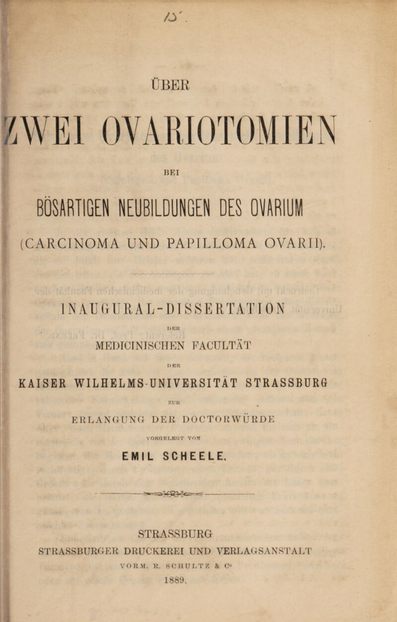 /s. ÜBER BEI BÖSARTIGEN NEUBILDUNGEN DES OVARIUM (CARCINOMA UND PAPILLOMA OVARII). 1NAUGUR A L-DISSERTA T ION DER MEDICINISCHEN FACÜLTÄT DER KAISER WILHELMSUNIVERSITÄT STRASSBURG ZUR ERLANGUNG DER DOCTORWÜRDE VORGELEGT VON EMIL SCHEELE. -=^^-*83^^- STRASSBURG STRASSBURGER DRUCKEREI UND VERLAGSANSTALT VORM. R. SCHULTZ & C° 1889.