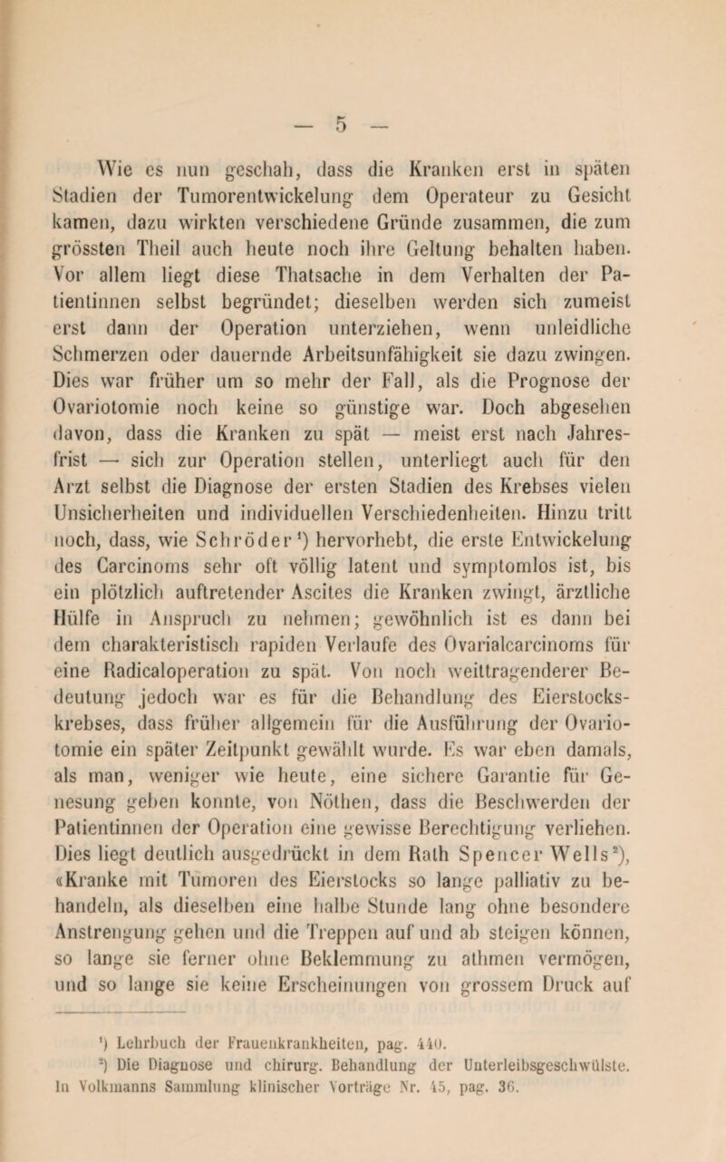 Wie cs nun geschah, dass die Kranken erst in späten Stadien der Tumorentwickelung dem Operateur zu Gesicht kamen, dazu wirkten verschiedene Gründe zusammen, die zum grössten Tlieil auch heute noch ihre Geltung behalten haben. Vor allem liegt diese Thatsache in dem Verhalten der Pa¬ tientinnen selbst begründet; dieselben werden sich zumeist erst dann der Operation unterziehen, wenn unleidliche Schmerzen oder dauernde Arbeitsunfähigkeit sie dazu zwingen. Dies war früher um so mehr der Fall, als die Prognose der Ovariotomie noch keine so günstige war. Doch abgesehen davon, dass die Kranken zu spät — meist erst nach Jahres¬ frist — sich zur Operation stellen, unterliegt auch für den Arzt selbst die Diagnose der ersten Stadien des Krebses vielen Unsicherheiten und individuellen Verschiedenheiten. Hinzu tritt noch, dass, wie Schröder1) hervorhebt, die erste Entwickelung des Carcinoms sehr oft völlig latent und symptomlos ist, bis ein plötzlich auftretender Ascites die Kranken zwingt, ärztliche Hülfe in Anspruch zu nehmen; gewöhnlich ist es dann bei dem charakteristisch rapiden Verlaufe des Ovarialcarcinoms für eine Radicaloperation zu spät. Von noch weittragenderer Be¬ deutung jedoch war es für die Behandlung des Eierstocks¬ krebses, dass früher allgemein für die Ausführung der Ovario¬ tomie ein später Zeitpunkt gewählt wurde. Es war eben damals, als man, weniger wie heute, eine sichere Garantie für Ge¬ nesung geben konnte, von Nöthen, dass die Beschwerden der Patientinnen der Operation eine gewisse Berechtigung verliehen. Dies liegt deutlich ausgedrückt in dem Balh Spencer Wells2), «Kranke mit Tumoren des Eierstocks so lange palliativ zu be¬ handeln, als dieselben eine halbe Stunde lang ohne besondere Anstrengung gehen und die Treppen auf und ab steigen können, so lange sie ferner ohne Beklemmung zu athmen vermögen, und so lange sie keine Erscheinungen von grossem Druck auf ') Lehrbuch der Frauenkrankheiten, pag. 44U. 2) Die Diagnose und Chirurg. Behandlung der Unterleibsgesclnvülste. ln Volkmanns Sammlung klinischer Vorträge Nr. 45, pag. 30.