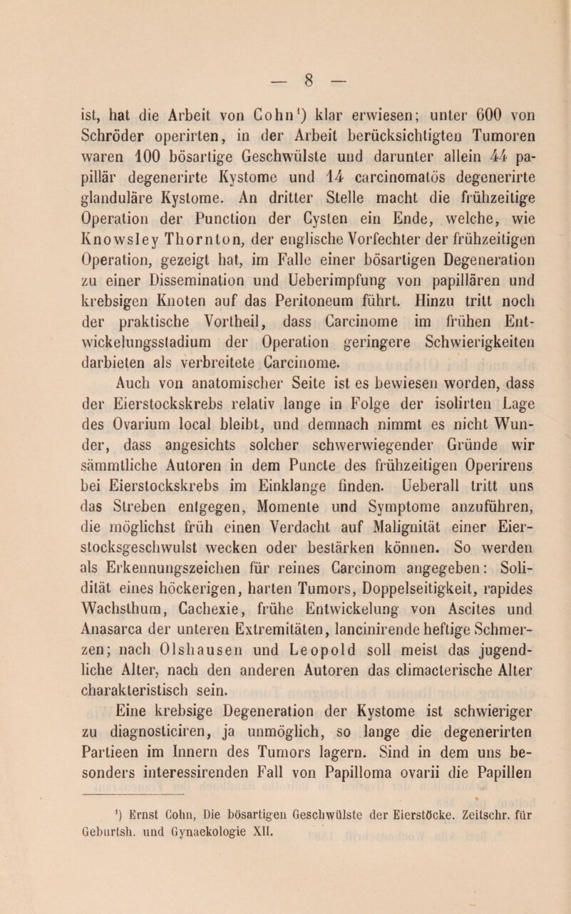 ist, hat die Arbeit von Cohn1) klar erwiesen; unter 600 von Schröder operirten, in der Arbeit berücksichtigten Tumoren waren 100 bösartige Geschwülste und darunter allein 44 pa¬ pillär degenerirte Kystome und 14 carcinomatös degenerirte glanduläre Kystome. An dritter Stelle macht die frühzeitige Operation der Punction der Cysten ein Ende, welche, wie Knowsley Thornton, der englische Vorfechter der frühzeitigen Operation, gezeigt hat, im Falle einer bösartigen Degeneration zu einer Dissemination und Ueberimpfung von papillären und krebsigen Knoten auf das Peritoneum führt. Hinzu tritt noch der praktische Vortheil, dass Carcinome im frühen Ent¬ wickelungsstadium der Operation geringere Schwierigkeiten darbieten als verbreitete Carcinome. Auch von anatomischer Seite ist es bewiesen worden, dass der Eierstockskrebs relativ lange in Folge der isolirten Lage des Ovarium local bleibt, und demnach nimmt es nicht Wun¬ der, dass angesichts solcher schwerwiegender Gründe wir sämmtliche Autoren in dem Puncle des frühzeitigen Operirens bei Eierstockskrebs im Einklänge finden. Ueberall tritt uns das Streben entgegen, Momente und Symptome anzuführen, die möglichst früh einen Verdacht auf Malignität einer Eier¬ stocksgeschwulst wecken oder bestärken können. So werden als Erkennungszeichen für reines Carcinom angegeben: Soli¬ dität eines höckerigen, harten Tumors, Doppelseitigkeit, rapides Wachsthum, Cachexie, frühe Entwickelung von Ascites und Anasarca der unteren Extremitäten, lancinirende heftige Schmer¬ zen; nach 01 shausen und Leopold soll meist das jugend¬ liche Alter, nach den anderen Autoren das climacterische Alter charakteristisch sein. Eine krebsige Degeneration der Kystome ist schwieriger zu diagnosticiren, ja unmöglich, so lange die degenerirten Partieen im Innern des Tumors lagern. Sind in dem uns be¬ sonders interessirenden Fall von Papilloma ovarii die Papillen *) Ernst Cohn, Die bösartigen Geschwülste der Eierstöcke. Zeitschr. für Geburtsh. und Gynaekologie XII.