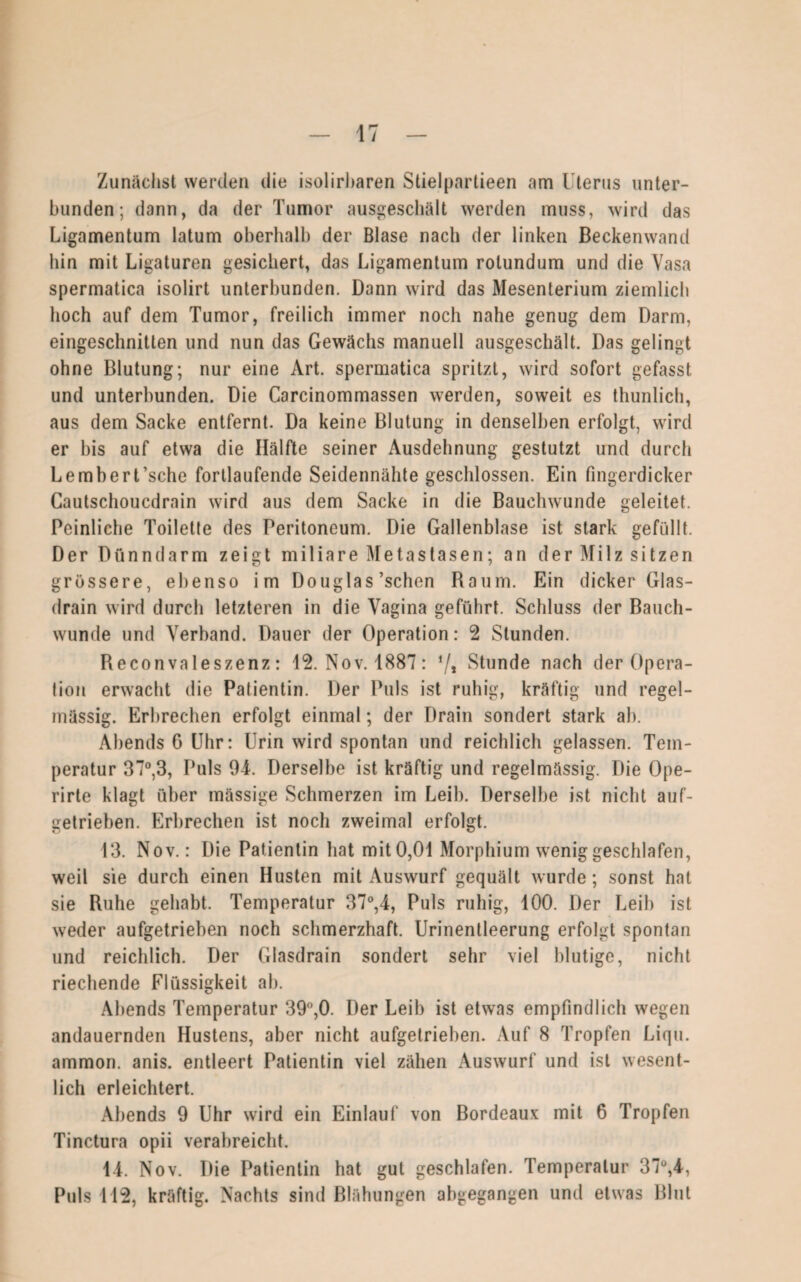 Zunächst werden die isolirharen Stielpartieen am Uterus unter¬ bunden; dann, da der Tumor ausgeschält werden muss, wird das Ligamentum latum oberhalb der Blase nach der linken Beckenwand hin mit Ligaturen gesichert, das Ligamentum rotundum und die Vasa spermatica isolirt unterbunden. Dann wird das Mesenterium ziemlich hoch auf dem Tumor, freilich immer noch nahe genug dem Darm, eingeschnitten und nun das Gewächs manuell ausgeschält. Das gelingt ohne Blutung; nur eine Art. spermatica spritzt, wird sofort gefasst und unterbunden. Die Carcinommassen werden, soweit es thunlich, aus dem Sacke entfernt. Da keine Blutung in denselben erfolgt, wird er bis auf etwa die Hälfte seiner Ausdehnung gestutzt und durch LemberUsche fortlaufende Seidennähte geschlossen. Ein fingerdicker Cautschouedrain wird aus dem Sacke in die Bauchwunde geleitet. Peinliche Toilette des Peritoneum. Die Gallenblase ist stark gefüllt. Der Dünndarm zeigt miliare Metastasen; an der Milz sitzen grössere, ebenso im Douglas’schen Baum. Ein dicker Glas¬ drain wird durch letzteren in die Vagina geführt. Schluss der Bauch¬ wunde und Verband. Dauer der Operation: 2 Stunden. Reconvaleszenz: 12. Nov. 1887: 7* Stunde nach der Opera¬ tion erwacht die Patientin. Der Puls ist ruhig, kräftig und regel¬ mässig. Erbrechen erfolgt einmal; der Drain sondert stark ab. Abends G Uhr: Urin wird spontan und reichlich gelassen. Tem¬ peratur 37°,3, Puls 94. Derselbe ist kräftig und regelmässig. Die Ope- rirte klagt über mässige Schmerzen im Leib. Derselbe ist nicht auf¬ getrieben. Erbrechen ist noch zweimal erfolgt. 13. Nov.: Die Patientin hat mit 0,01 Morphium wenig geschlafen, weil sie durch einen Husten mit Auswurf gequält wurde; sonst hat sie Ruhe gehabt. Temperatur 37°,4, Puls ruhig, 100. Der Leib ist weder aufgetrieben noch schmerzhaft. Urinentleerung erfolgt spontan und reichlich. Der Glasdrain sondert sehr viel blutige, nicht riechende Flüssigkeit ab. Abends Temperatur 39°,0. Der Leib ist etwas empfindlich wegen andauernden Hustens, aber nicht aufgetrieben. Auf 8 Tropfen Liqu. ammon. anis. entleert Patientin viel zähen Auswurf und ist wesent¬ lich erleichtert. Abends 9 Uhr wird ein Einlauf von Bordeaux mit 6 Tropfen Tinctura opii verabreicht. 14. Nov. Die Patientin hat gut geschlafen. Temperatur 37°,4, Puls 112, kräftig. Nachts sind Blähungen abgegangen und etwas Blut