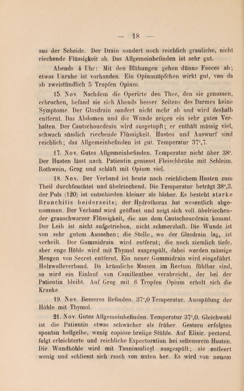aus der Scheide. Der Drain sondert noch reichlich grauliche, nicht riechende Flüssigkeit ab. Das Allgemeinbefinden ist sehr gut. Abends 4 Uhr: Mit den Blähungen gehen dünne Faeces ab; etwas Unruhe ist vorhanden. Ein Opiumzäpfchen wirkt gut, von da ab zweistündlich 5 Tropfen Opium. 15. Nov. Nachdem die Operirte den Thee, den sie genossen, erbrochen, befand sie sich Abends besser. Seitens des Darmes keine Symptome. Der Glasdrain sondert nicht mehr ab und wird deshalb entfernt. Das Abdomen und die Wunde zeigen ein sehr gutes Ver¬ halten. Der Cautschoucdrain wird ausgetupft; er enthält massig viel, schwach süsslich riechende Flüssigkeit. Husten und Auswurf sind reichlich; das Allgemeinbefinden ist gut. Temperatur 37°,7. 17. Nov. Gutes Allgemeinbefinden. Temperatur nicht über 38°. Der Husten lässt nach. Patientin geniesst Fleischbrühe mit Schleim, Rothwein, Grog und schläft mit Opium viel. 18. Nov. Der Verband ist heute nach reichlichem Husten zum Theil durchfeuchtet und übelriechend. Die Temperatur beträgt 38°,3, der Puls (120) ist entschieden kleiner als bisher. Es besteht starke Bronchitis beiderseits; der Hydrothorax hat wesentlich abge¬ nommen. Der Verband wird geöffnet und zeigt sich voll übelriechen¬ der grauschwarzer Flüssigkeit, die aus dem Cautschoucdrain kommt. Der Leib ist nicht aufgetrieben, nicht schmerzhaft. Die Wunde ist von sehr gutem Aussehen; die Stelle, wo der Glasdrain lag, ist verheilt. Der Gummidrain wird entfernt; die noch ziemlich tiefe, aber enge Höhle wird mit Thymol ausgespült, dabei werden mässige Mengen von Secret entfernt. Ein neuer Gummidrain wird eingeführt. Holzwolleverband. Da krümliche Massen im Rectum fühlbar sind, so wird ein Einlauf von Camillenthee verabreicht, der bei der Patientin bleibt. Auf Grog mit 6 Tropfen Opium erholt sich die Kranke. 19. Nov. Besseres Befinden. 37°,0 Temperatur. Ausspülung der Höhle mit Thymol. 21. Nov. Gutes Allgemeinbefinden. Temperatur 37°,0. Gleichwohl ist die Patientin etwas schwächer als früher. Gestern erfolgten spontan hellgelbe, wenig copiöse breiige Stühle. Auf Elixir. pectoral. folgt erleichterte und reichliche Expectoration bei seltenerem Husten. Die Wundhöhle wird mit Tanninsalicyl ausgespült; sie entleert wenig und schliesst sich rasch von unten her. Es wird von neuem