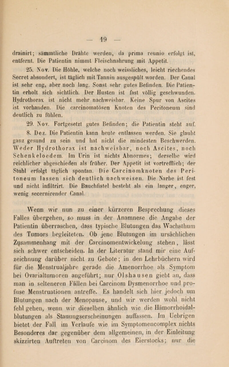 drainirt; sämmtliche Drähte werden, da prima reunio erfolgt ist, entfernt. Die Patientin nimmt Fleischnahrung mit Appetit. 25. Nov. Die Höhle, welche noch weissliches, leicht riechendes Secret absondert, ist täglich mit Tannin ausgespult worden. Der Canal ist sehr eng, aber noch lang. Sonst sehr gutes Befinden. Die Patien¬ tin erholt sich sichtlich. Der Husten ist fast völlig geschwunden. Hydrothorax ist nicht mehr nachweisbar. Keine Spur von Ascites ist vorhanden. Die carcinomatösen Knoten des Peritoneum sind deutlich zu fühlen. 29. Nov. Fortgesetzt gutes Befinden; die Patientin steht auf. 8. Dez. Die Patientin kann heute entlassen werden. Sie glaubt ganz gesund zu sein und hat nicht die mindesten Beschwerden. Weder Hydrothorax ist nachweisbar, noch Ascites, noch Schenk eloedem. Im Urin ist nichts Abnormes; derselbe wird reichlicher abgeschieden als früher. Der Appetit ist vortrefflich; der Stuhl erfolgt täglich spontan. Die Carcinomknoten des Peri¬ toneum lassen sich deutlich nachweisen. Die Narbe ist fest und nicht infiltrirt. Die Bauchfistel besteht als ein langer, enger, wenig secernirender Canal. Wenn wir nun zu einer kürzeren Besprechung dieses Falles übergehen, so muss in der Anamnese die Angabe der Patientin überraschen, dass typische Blutungen das Wachsthum des Tumors begleiteten. Ob jene Blutungen im ursächlichen Zusammenhang mit der Carcinomentwickelung stehen, lässt sich schwer entscheiden. In der Literatur stand mir eine Auf¬ zeichnung darüber nicht zu Gebote; in den Lehrbüchern wird für die Menstrualjahre gerade die Amenorrhoe als Symptom bei Ovarialtumoren angeführt; nur Olshausen giebt an, dass man in selteneren Fällen bei Carcinom Dysmenorrhoe und pro¬ fuse Menstruationen antreffe. Es handelt sich hier jedoch um Blutungen nach der Menopause, und wir werden wohl nicht fehl gehen, wenn wir dieselben ähnlich wie die Hämorrhoidal¬ blutungen als Stauungserscheinungen auffassen. Im Uebrigen bietet der Fall im Verlaufe wie im Symptomencomplex nichts Besonderes dar gegenüber dem allgemeinen, in der Einleitung skizzirten Auftreten von Carcinom des Eierstocks; nur die