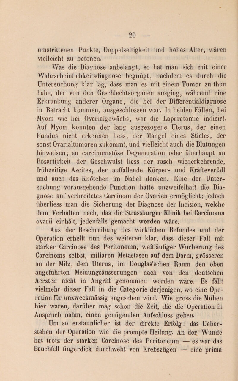 50 umstrittenen Punkte, Doppelseitigkeit und hohes Alter, wären vielleicht zu betonen. Was die Diagnose anbelangt, so hat man sich mit einer Wahrscheinlichkeitsdiagnose begnügt, nachdem es durch die Untersuchung klar lag, dass man es mit einem Tumor zu thun habe, der von den Geschlechtsorganen ausging, während eine Erkrankung anderer Organe, die bei der Differentialdiagnose in Betracht kommen, ausgeschlossen war. In beiden Fällen, bei Myom wie bei Ovarialgewächs, war die Laparatomie indicirt. Auf Myom konnten der lang ausgezogene Uterus, der einen Fundus nicht erkennen liess, der Mangel eines Stieles, der sonst Ovarialtumoren zukommt, und vielleicht auch die Blutungen hinweisen; an carcinomatöse Degeneration oder überhaupt an Bösartigkeit der Geschwulst liess der rasch wiederkehrende, frühzeitige Ascites, der auffallende Körper- und Kräfteverfall und auch das Knötchen im Nabel denken. Eine der Unter¬ suchung vorausgehende Punction hätte unzweifelhaft die Dia¬ gnose auf verbreitetes Carcinom der Ovarien ermöglicht; jedoch überliess man die Sicherung der Diagnose der Incision, welche dem Verhalten nach, das die Strassburger Klinik bei Carcinoma ovarii einhält, jedenfalls gemacht worden wäre. Aus der Beschreibung des wirklichen Befundes und der Operation erhellt nun des weiteren klar, dass dieser Fall mit starker Garcinose des Peritoneum, weitläufiger Wucherung des Carcinoms selbst, miliaren Metastasen auf dem Darm, grösseren an der Milz, dem Uterus, im Douglas’schen Raum den oben angeführten Meinungsäusserungen nach von den deutschen Aerzten nicht in Angriff genommen worden wäre. Es fällt vielmehr dieser Fall in die Gategorie derjenigen, wo eine Ope¬ ration für unzweckmässig angesehen wird. Wie gross die Mühen hier waren, darüber mag schon die Zeit, die die Operation in Anspruch nahm, einen genügenden Aufschluss geben. Um so erstaunlicher ist der direkte Erfolg: das Ueber- stehen der Operation wie die prompte Heilung. An der Wunde hat trotz der starken Carcinose des Peritoneum — es war das Bauchfell fingerdick durchwebt von Krebszügen — eine prima