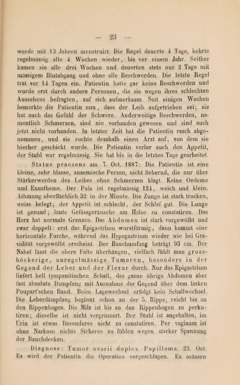 regelmässig alle 4- Wochen wieder, bis vor einem Jahr. Seither kamen sie alle drei Wochen und dauerten stets nur 2 Tage mit massigem ßlutabgang und ohne alle Beschwerden. Die letzte Regel trat vor 14 Tagen ein. Patientin hatte gar keine Beschwerden und wurde erst durch andere Personen, die sie wegen ihres schlechten Aussehens befragten, auf sich aufmerksam. Seit einigen Wochen bemerkte die Patientin nun, dass der Leib aufgetrieben sei; sie hat auch das Gefühl der Schwere. Anderweitige Beschwerden, na¬ mentlich Schmerzen, sind nie vorhanden gewesen und sind auch jetzt nicht vorhanden, ln letzter Zeit hat die Patientin rasch abge¬ nommen, und sie suchte desshalb einen Arzt auf, von dem sie hierher geschickt wurde. Die Patientin verlor auch den Appetit, der Stuhl war regelmässig. Sie hat bis in die letzten Tage gearbeitet. Status praesens am 7. Oct. 1887: Die Patientin ist eine kleine, sehr blasse, anaemische Person, nicht fiebernd, die nur über Slärkerwerden des Leibes ohne Schmerzen klagt. Keine Oedeme und Exantheme. Der Puls ist regelmässig 124, weich und klein. Athmung oberflächlich 32 in der Minute. Die Zunge ist stark trocken, weiss belegt; der Appetit ist schlecht, der Schlaf gut. Die Lunge ist gesund; laute Gefässgeräusche am Halse zu constatiren. Das Herz hat normale Grenzen. Das Abdomen ist stark vorgewölbt und zwar doppelt: erst das Epigastrium wurstförmig, dann kommt eine horizontale Furche, während das Hypogastrium wieder wie bei Gra¬ vidität vorgewölbt erscheint. Der Bauchumfang beträgt 93 cm. Der Nabel lässt die obere Falte Überhängen, vielfach fühlt man gross- höckerige, unregelmässige Tumoren, besonders in der Gegend der Leber und der Flexur durch. Nur das Epigastrium liefert hell tympanitischen Schall, das ganze übrige Abdomen aber fast absolute Dämpfung mit Ausnahme der Gegend über dem linken Pouparfschen Band. Beim Lagewechsel erfolgt kein Schallwechsel. Die Leberdämpfung beginnt schon an der 5. Rippe, reicht bis an den Rippenbogen. Die Milz ist bis an den Rippenbogen zu perku- tiren; dieselbe ist nicht vergrössert. Der Stuhl ist angehalten, im Urin ist etwas Besonderes nicht zu constatiren. Per vaginam ist ohne Narkose nichts Sicheres zu fühlen wegen starker Spannung der Bauchdecken. Diagnose: Tumor ovarii duplex. Papilloma. 23. Oct. Es wird der Patientin die Operation vorgeschlagen. Es müssen