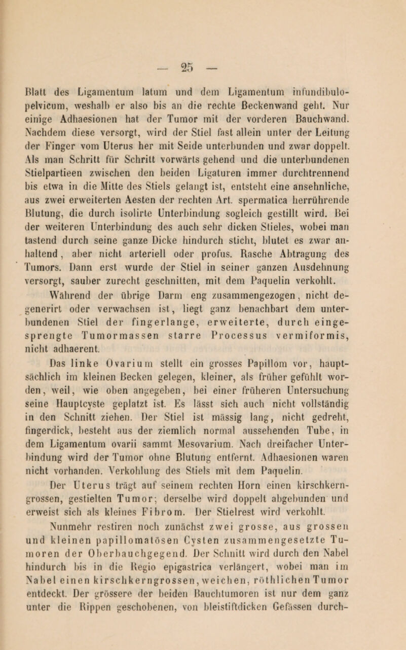 Blatt des Ligamentum latum und dem Ligamentum infundibulo- pelvicum, weshalb er also bis an die rechte Beckenwand geht. Nur einige Adhaesionen hat der Tumor mit der vorderen Bauchwand. Nachdem diese versorgt, wird der Stiel fast allein unter der Leitung der Finger vom Uterus her mit Seide unterbunden und zwar doppelt. Als man Schritt für Schritt vorwärts gehend und die unterbundenen Stielpartieen zwischen den beiden Ligaturen immer durchtrennend bis etwa in die Mitte des Stiels gelangt ist, entsteht eine ansehnliche, aus zwei erweiterten Aesten der rechten Art. spermatica herrührende Blutung, die durch isolirte Unterbindung sogleich gestillt wird. Bei der weiteren Unterbindung des auch sehr dicken Stieles, wobei man tastend durch seine ganze Dicke hindurch sticht, blutet es zwar an¬ haltend , aber nicht arteriell oder profus. Rasche Abtragung des Tumors. Dann erst wurde der Stiel in seiner ganzen Ausdehnung versorgt, sauber zurecht geschnitten, mit dem Paquelin verkohlt. Während der übrige Darm eng zusammengezogen, nicht de- generirt oder verwachsen ist, liegt ganz benachbart dem unter¬ bundenen Stiel der fingerlange, erweiterte, durch einge¬ sprengte Tumormassen starre Processus vermiformis, nicht adhaerent. Das linke Ovarium stellt ein grosses Papillom vor, haupt¬ sächlich im kleinen Becken gelegen, kleiner, als früher gefühlt wor¬ den, weil, wie oben angegeben, bei einer früheren Untersuchung seine Hauptcyste geplatzt ist. Es lässt sich auch nicht vollständig in den Schnitt ziehen. Der Stiel ist massig lang, nicht gedreht, fingerdick, besteht aus der ziemlich normal aussehenden Tube, in dem Ligamentum ovarii sammt Mesovarium. Nach dreifacher Unter¬ bindung wird der Tumor ohne Blutung entfernt. Adhaesionen waren nicht vorhanden. Verkohlung des Stiels mit dem Paquelin. Der Uterus trägt auf seinem rechten Horn einen kirschkern¬ grossen, gestielten Tumor; derselbe wird doppelt abgebunden und erweist sich als kleines Fibrom. Der Stielrest wird verkohlt. Nunmehr restiren noch zunächst zwei grosse, aus grossen und kleinen papillomatösen Cysten zusammengesetzte Tu¬ moren der Oberbauchgegend. Der Schnitt wird durch den Nabel hindurch bis in die Regio epigastrica verlängert, wobei man im Nabel einen kirschkerngrossen, weichen, röthlieben Tumor entdeckt. Der grössere der beiden Bauchtumoren ist nur dem ganz unter die Rippen geschobenen, von bleistiftdicken Gefässen durch-