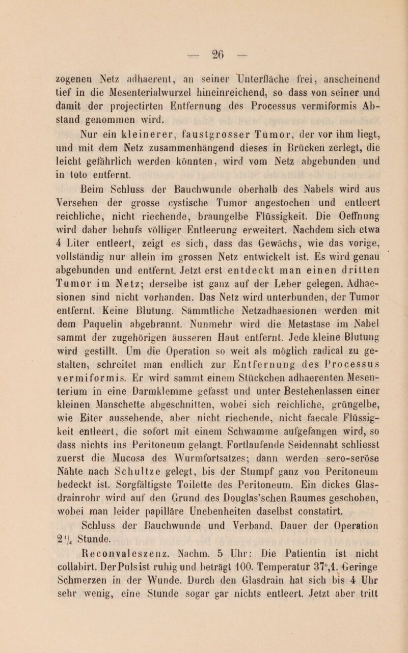 zogenen Netz adhaerent, an seiner Unterfläche frei, anscheinend tief in die Mesenterialwurzel hineinreichend, so dass von seiner und damit der projectirten Entfernung des Processus vermiformis Ab¬ stand genommen wird. Nur ein kleinerer, faustgrosser Tumor, der vor ihm liegt, und mit dem Netz zusammenhängend dieses in Brücken zerlegt, die leicht gefährlich werden könnten, wird vom Netz abgebunden und in toto entfernt. Beim Schluss der Bauchwunde oberhalb des Nabels wird aus Versehen der grosse cystische Tumor angestochen und entleert reichliche, nicht riechende, braungelbe Flüssigkeit. Die Oeffnung wird daher behufs völliger Entleerung erweitert. Nachdem sich etwa 4 Liter entleert, zeigt es sich, dass das Gewächs, wie das vorige, vollständig nur allein im grossen Netz entwickelt ist. Es wird genau abgebunden und entfernt. Jetzt erst entdeckt man einen dritten Tumor im Netz; derselbe ist ganz auf der Leber gelegen. Adhae- sionen sind nicht vorhanden. Das Netz wird unterbunden, der Tumor entfernt. Keine Blutung. Sämmtliche Netzadhaesionen werden mit dem Paquelin abgebrannt. Nunmehr wird die Metastase im Nabel sammt der zugehörigen äusseren Haut entfernt. Jede kleine Blutung wird gestillt. Um die Operation so weit als möglich radical zu ge¬ stalten, schreitet man endlich zur Entfernung des Processus vermiformis. Er wird sammt einem Stückchen adhaerenten Mesen¬ terium in eine Darmklemme gefasst und unter Bestehenlassen einer kleinen Manschette abgeschnitten, wobei sich reichliche, grüngelbe, wie Eiter aussehende, aber nicht riechende, nicht faecale Flüssig¬ keit entleert, die sofort mit einem Schwamme aufgefangen wird, so dass nichts ins Peritoneum gelangt. Fortlaufende Seidennaht schliesst zuerst die Mucosa des Wurmfortsatzes; dann werden sero-seröse Nähte nach Schultze gelegt, bis der Stumpf ganz von Peritoneum bedeckt ist. Sorgfältigste Toilette des Peritoneum. Ein dickes Glas¬ drainrohr wird auf den Grund des Douglas’schen Baumes geschoben, wobei man leider papilläre Unebenheiten daselbst constatirt. Schluss der Bauchwunde und Verband. Dauer der Operation 2*/4 Stunde. Reconvaleszenz. Nachm. 5 Uhr: Die Patientin ist nicht collabirt. Der Puls ist ruhig und beträgt 100. Temperatur 37°,1. Geringe Schmerzen in der Wunde. Durch den Glasdrain hat sich bis 4 Uhr sehr wenig, eine Stunde sogar gar nichts entleert. Jetzt aber tritt