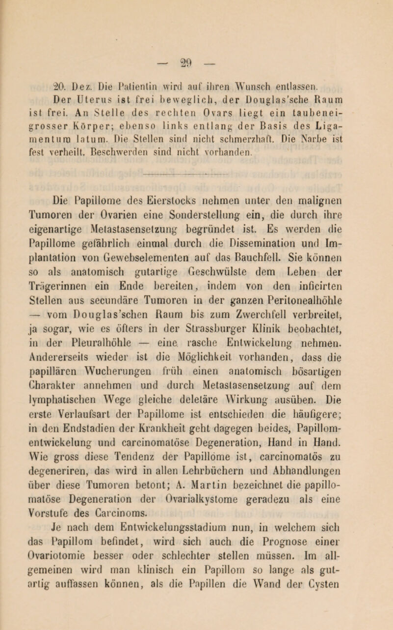 20. Dez. Die Patientin wird auf ihren Wunsch entlassen. Der Uterus ist frei beweglich, der Douglas’sche Kaum ist frei. An Stelle des rechten Ovars liegt ein taubenei¬ grosser Körper; ebenso links entlang der Basis des Liga¬ mentum latum. Die Stellen sind nicht schmerzhaft. Die Narbe ist fest verheilt. Beschwerden sind nicht vorhanden. Die Papillome des Eierstocks nehmen unter den malignen Tumoren der Ovarien eine Sonderstellung ein, die durch ihre eigenartige Metastasensetzung begründet ist. Es werden die Papillome gefährlich einmal durch die Dissemination und Im¬ plantation von Gewebselementen auf das Bauchfell. Sie können so als anatomisch gutartige Geschwülste dem Leben der Trägerinnen ein Ende bereiten, indem von den inficirten Stellen aus secundäre Tumoren in der ganzen Peritonealhöhle — vom Douglas’schen Raum bis zum Zwerchfell verbreitet, ja sogar, wie es öfters in der Strassburger Klinik beobachtet, in der Pleuralhöhle — eine, rasche Entwickelung nehmen. Andererseits wieder ist die Möglichkeit vorhanden, dass die papillären Wucherungen früh einen anatomisch bösartigen Charakter annehmen und durch Metastasensetzung auf dem lymphatischen Wege gleiche deletäre Wirkung ausüben. Die erste Verlaufsart der Papillome ist entschieden die häufigere; in den Endstadien der Krankheit geht dagegen beides, Papillom- enlwickelung und carcinomatöse Degeneration, Hand in Hand. Wie gross diese Tendenz der Papillome ist, carcinomalös zu degeneriren, das wird in allen Lehrbüchern und Abhandlungen über diese Tumoren betont; A. Martin bezeichnet die papillo- matöse Degeneration der Ovarialkystome geradezu als eine Vorstufe des Carcinoms. Je nach dem Entwickelungsstadium nun, in welchem sich das Papillom befindet, wird sich auch die Prognose einer Ovariotomie besser oder schlechter stellen müssen. Im all¬ gemeinen wird man klinisch ein Papillom so lange als gut¬ artig auffassen können, als die Papillen die Wand der Cysten