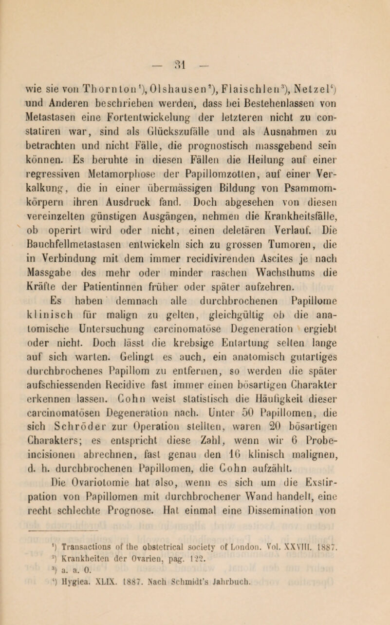 0,1 — «) 1 — wie sie von Thornton *), Olshausen* 2), Flaischlen3), Netzei4; und Anderen beschrieben werden, dass bei Bestehenlassen von Metastasen eine Fortentwickelung der letzteren nicht zu con- statiren war, sind als Glückszufälle und als Ausnahmen zu betrachten und nicht Fälle, die prognostisch massgebend sein können. Es beruhte in diesen Fällen die Heilung auf einer regressiven Metamorphose der Papillomzotlen, auf einer Ver¬ kalkung, die in einer übermässigen Bildung von Psammom¬ körpern ihren Ausdruck fand. Doch abgesehen von diesen vereinzelten günstigen Ausgängen, nehmen die Krankheitslalle, ob operirt wird oder nicht, einen deletären Verlauf. Die Bauchfellmelastasen entwickeln sich zu grossen Tumoren, die in Verbindung mit dem immer recidivirenden Ascites je nach Massgabe des mehr oder minder raschen YVachslhums die Kräfte der Patientinnen früher oder später aufzehren. Es haben demnach alle durchbrochenen Papillome klinisch für malign zu gelten, gleichgültig ob die ana¬ tomische Untersuchung carcinomatüse Degeneration ergiebt oder nicht. Doch lässt die krebsige Entartung selten lange auf sich warten. Gelingt es auch, ein anatomisch gutartiges durchbrochenes Papillom zu entfernen, so werden die später aufschiessenden Becidive fast immer einen bösartigen Charakter erkennen lassen. Cohn weist statistisch die Häufigkeit dieser carcinomatösen Degeneration nach. Unter 50 Papillomen, die sich Schröder zur Operation stellten, waren 20 bösartigen Charakters; es entspricht diese Zahl, wenn wir 6 Probe- incisioneu abrechnen, fast genau den 16 klinisch malignen, d. h. durchbrochenen Papillomen, die Cohn aufzählt. Die Ovariotomie hat also, wenn es sich um die Exstir¬ pation von Papillomen mit durchbrochener Wand handelt, eine recht schlechte Prognose. Hat einmal eine Dissemination von ’) Transactions of tlie obstetrical society of London. Vol. XXVIII. 1887. 2) Krankheiten der Ovarien, pag. 122. 3) a. a. 0. ‘) llvgiea. XLIX. 1887. Nach Schmidt’s Jahrbuch.