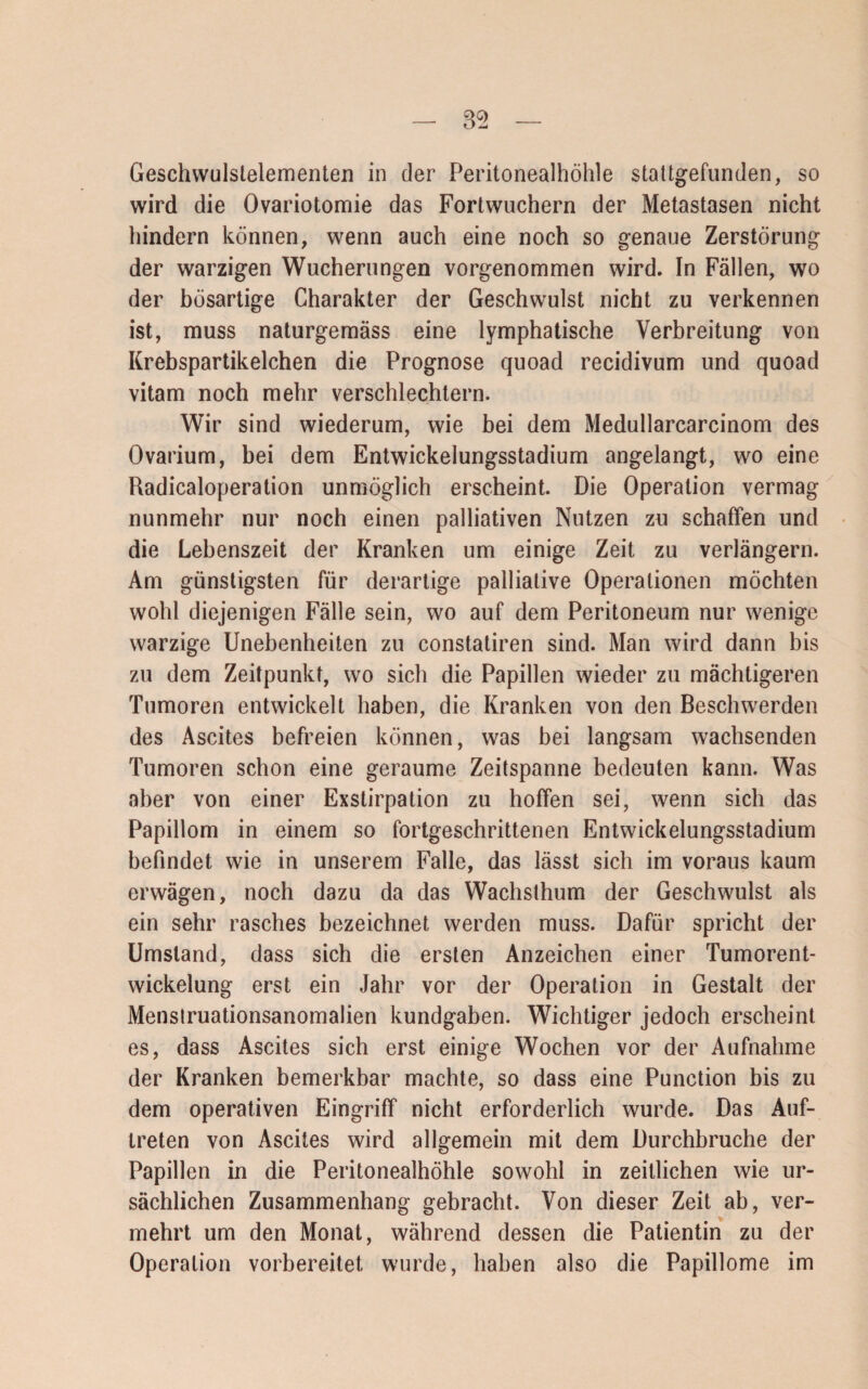 Geschwulslelementen in der Peritonealhöhle stattgefunden, so wird die Ovariotomie das Fortwuchern der Metastasen nicht hindern können, wenn auch eine noch so genaue Zerstörung der warzigen Wucherungen vorgenommen wird. In Fällen, wo der bösartige Charakter der Geschwulst nicht zu verkennen ist, muss naturgemäss eine lymphatische Verbreitung von Krebspartikelchen die Prognose quoad recidivum und quoad vitam noch mehr verschlechtern. Wir sind wiederum, wie bei dem Medullarcarcinom des Ovarium, bei dem Entwickelungsstadium angelangt, wo eine Radicaloperation unmöglich erscheint. Die Operation vermag nunmehr nur noch einen palliativen Nutzen zu schaffen und die Lebenszeit der Kranken um einige Zeit zu verlängern. Am günstigsten für derartige palliative Operationen möchten wohl diejenigen Fälle sein, wo auf dem Peritoneum nur wenige warzige Unebenheiten zu constatiren sind. Man wird dann bis zu dem Zeitpunkt, wo sich die Papillen wieder zu mächtigeren Tumoren entwickelt haben, die Kranken von den Beschwerden des Ascites befreien können, was bei langsam wachsenden Tumoren schon eine geraume Zeitspanne bedeuten kann. Was aber von einer Exstirpation zu hoffen sei, wenn sich das Papillom in einem so fortgeschrittenen Entwickelungsstadium befindet wie in unserem Falle, das lässt sich im voraus kaum erwägen, noch dazu da das Wachsthum der Geschwulst als ein sehr rasches bezeichnet werden muss. Dafür spricht der Umstand, dass sich die ersten Anzeichen einer Tumorent¬ wickelung erst ein Jahr vor der Operation in Gestalt der Menslruationsanomalien kundgaben. Wichtiger jedoch erscheint es, dass Ascites sich erst einige Wochen vor der Aufnahme der Kranken bemerkbar machte, so dass eine Punction bis zu dem operativen Eingriff nicht erforderlich wurde. Das Auf¬ treten von Ascites wird allgemein mit dem Durchbruche der Papillen in die Peritonealhöhle sowohl in zeitlichen wie ur¬ sächlichen Zusammenhang gebracht. Von dieser Zeit ab, ver¬ mehrt um den Monat, während dessen die Patientin zu der Operation vorbereitet wurde, haben also die Papillome im