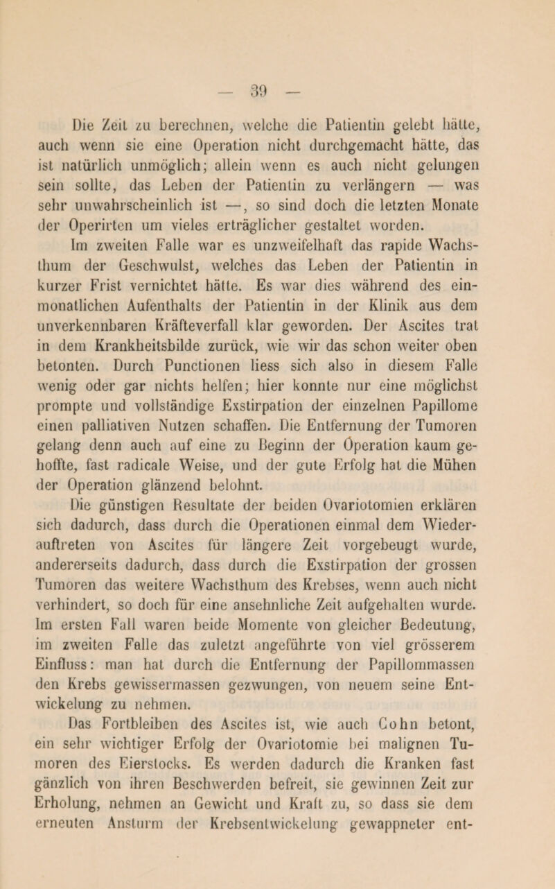 Die Zeit zu berechnen, welche die Patientin gelebt hätte, auch wenn sie eine Operation nicht durchgemacht hätte, das ist natürlich unmöglich; allein wenn es auch nicht gelungen sein sollte, das Lehen der Patientin zu verlängern — was sehr unwahrscheinlich ist —, so sind doch die letzten Monate der Operirten um vieles erträglicher gestaltet worden. Im zweiten Falle war es unzweifelhaft das rapide Wachs¬ thum der Geschwulst, welches das Leben der Patientin in kurzer Frist vernichtet hätte. Es war dies während des ein¬ monatlichen Aufenthalts der Patientin in der Klinik aus dem unverkennbaren Kräfteverfall klar geworden. Der Ascites trat in dem Krankheitsbilde zurück, wie wir das schon weiter oben betonten. Durch Punctionen liess sich also in diesem Falle wenig oder gar nichts helfen; hier konnte nur eine möglichst prompte und vollständige Exstirpation der einzelnen Papillome einen palliativen Nutzen schaffen. Die Entfernung der Tumoren gelang denn auch auf eine zu Beginn der Operation kaum ge¬ hoffte, fast radicale Weise, und der gute Erfolg hat die Mühen der Operation glänzend belohnt. Die günstigen Resultate der beiden Ovariotomien erklären sich dadurch, dass durch die Operationen einmal dem Wieder¬ auftreten von Ascites für längere Zeit vorgebeugt wurde, andererseits dadurch, dass durch die Exstirpation der grossen Tumoren das weitere Wachsthum des Krebses, wenn auch nicht verhindert, so doch für eine ansehnliche Zeit aufgehalten wurde. Im ersten Fall waren beide Momente von gleicher Bedeutung, im zweiten Falle das zuletzt angeführte von viel grösserem Einfluss: man hat durch die Entfernung der Papillommassen den Krebs gewissermassen gezwungen, von neuem seine Ent¬ wickelung zu nehmen. Das Fortbleiben des Ascites ist, wie auch Cohn betont, ein sehr wichtiger Erfolg der Ovariotomie hei malignen Tu¬ moren des Eierslocks. Es werden dadurch die Kranken fast gänzlich von ihren Beschwerden befreit, sie gewinnen Zeit zur Erholung, nehmen an Gewicht und Kraft zu, so dass sie dem erneuten Ansturm der Krebsentwickelung gewappneter ent-