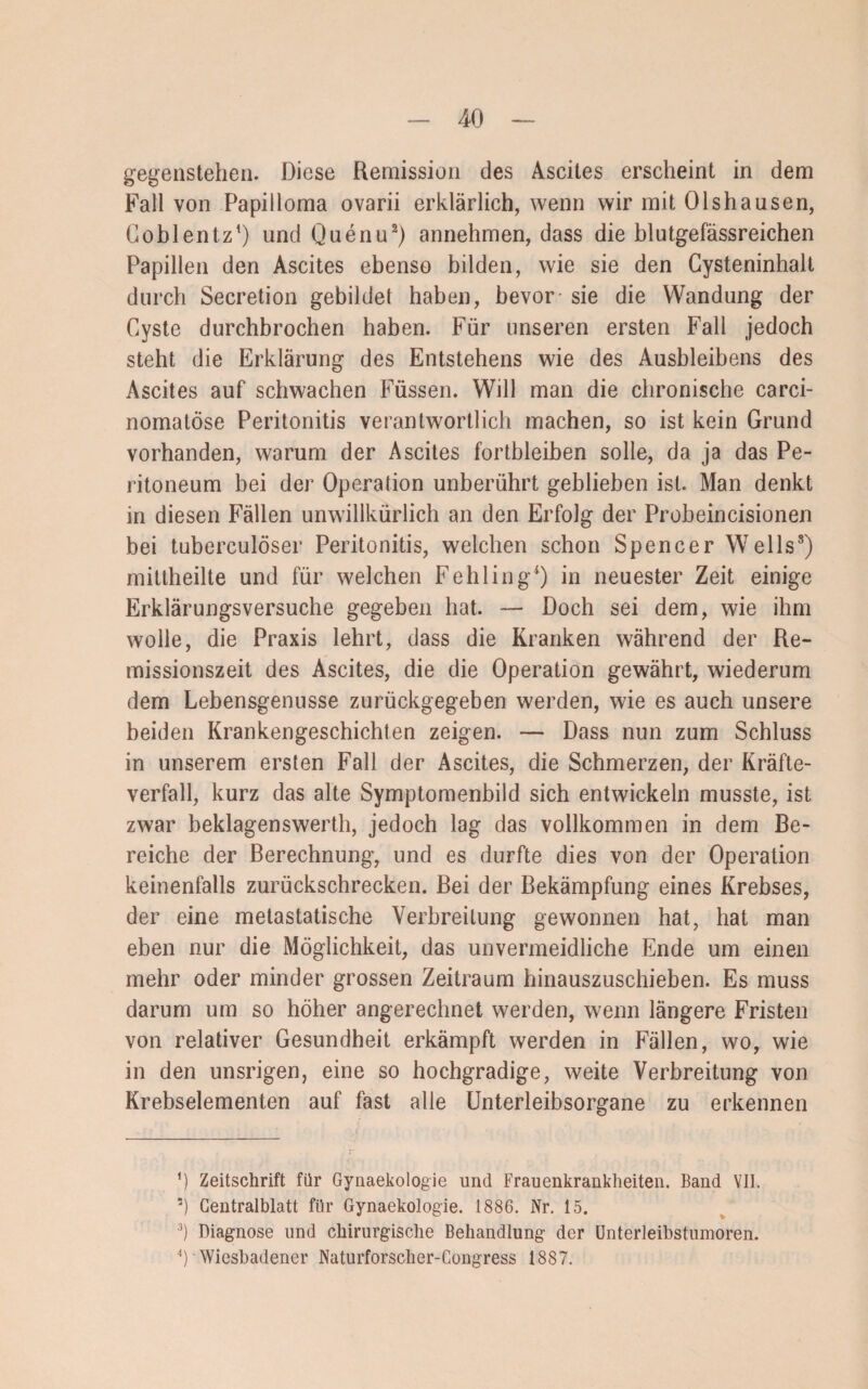 gegenstehen. Diese Remission des Ascites erscheint in dem Fall von Papilloma ovarii erklärlich, wenn wir mit Olshausen, Coblentz1) und Quenu2 3) annehmen, dass die blutgefässreichen Papillen den Ascites ebenso bilden, wie sie den Cysteninhalt durch Secretion gebildet haben, bevor sie die Wandung der Cyste durchbrochen haben. Für unseren ersten Fall jedoch steht die Erklärung des Entstehens wie des Ausbleibens des Ascites auf schwachen Füssen. Will man die chronische carci- nomatöse Peritonitis verantwortlich machen, so ist kein Grund vorhanden, warum der Ascites fortbleiben solle, da ja das Pe¬ ritoneum bei der Operation unberührt geblieben ist. Man denkt in diesen Fällen unwillkürlich an den Erfolg der Probeincisionen bei tuberculöser Peritonitis, welchen schon Spencer Wells8) mittheilte und für welchen Fehling4) in neuester Zeit einige Erklärungsversuche gegeben hat. — Doch sei dem, wie ihm wolle, die Praxis lehrt, dass die Kranken während der Re¬ missionszeit des Ascites, die die Operation gewährt, wiederum dem Lebensgenüsse zurückgegeben werden, wie es auch unsere beiden Krankengeschichten zeigen. — Dass nun zum Schluss in unserem ersten Fall der Ascites, die Schmerzen, der Kräfte¬ verfall, kurz das alte Symptomenbild sich entwickeln musste, ist zwar beklagenswerth, jedoch lag das vollkommen in dem Be¬ reiche der Berechnung, und es durfte dies von der Operation keinenfalls zurückschrecken. Bei der Bekämpfung eines Krebses, der eine metastatische Verbreitung gewonnen hat, hat man eben nur die Möglichkeit, das unvermeidliche Ende um einen mehr oder minder grossen Zeitraum hinauszuschieben. Es muss darum um so höher angerechnet werden, wenn längere Fristen von relativer Gesundheit erkämpft werden in Fällen, wo, wie in den unsrigen, eine so hochgradige, weite Verbreitung von Krebselementen auf fast alle Unterleibsorgane zu erkennen ’) Zeitschrift für Gynaekologie und Frauenkrankheiten. Band VII. 5) Centralblatt für Gynaekologie. 1886. Nr. 15. 3) Diagnose und chirurgische Behandlung der Unterleibstumoren. 4) Wiesbadener Naturforscher-Congress 1887.