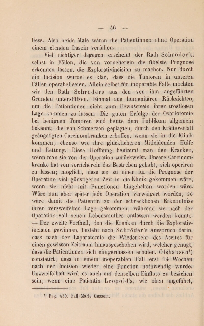 liess. Also beide Male wären die Patientinnen ohne Operation einem elenden Dasein verfallen. Viel richtiger dagegen erscheint der Rath Schröder’s, selbst in Fällen, die von vorneherein die übelste Prognose erkennen lassen, die Explorativincision zu machen. Nur durch die Incision wurde es klar, dass die Tumoren in unseren Fällen operabel seien. Allein selbst für inoperable Fälle möchten wir den Rath Schröders aus den von ihm angeführten Gründen unterstützen. Einmal aus humanitären Rücksichten, um die Patientinnen nicht zum Bewusstsein ihrer trostlosen Lage kommen zu lassen. Die guten Erfolge der Ovariotomie bei benignen Tumoren sind heute dem Publikum allgemein bekannt; die von Schmerzen geplagten, durch den Kräfteverfall geängstigten Carcinomkranken erhoffen, wenn sie in die Klinik kommen, ebenso wie ihre glücklicheren Mitleidenden Hülfe und Rettung. Diese Hoffnung benimmt man den Kranken, wenn man sie von der Operation zurückweist. Unsere Carcinom- kranke hat von vorneherein das Bestreben gehabt, sich operiren zu lassen; möglich, dass sie zu einer für die Prognose der Operation viel günstigeren Zeit in die Klinik gekommen wäre, wenn sie nicht mit Punctionen hingehalten worden wäre. Wäre nun aber später jede Operation verweigert worden, so wäre damit die Patientin zu der schrecklichen Erkenntniss ihrer verzweifelten Lage gekommen, während sie nach der Operation voll neuen Lebensmulhes entlassen werden konnte. — Der zweite Vortheil, den die Kranken durch die Explorativ- incision gewinnen, besteht nach Schröder’s Ausspruch darin, dass nach der Laparatomie die Wiederkehr des Ascites für einen gewissen Zeitraum hinausgeschoben wird, welcher genügt, dass die Patientinnen sich einigermassen erholen. Olshausen1) constatirt, dass in einem inoperablen Fall erst 14 Wochen nach der Incision wieder eine Punction nothwendig wurde. Unzweifelhaft wird es auch auf denselben Einfluss zu beziehen sein, wenn eine Patientin Leopold’s, wie oben angeführt, ') Pag. 430. Fall Marie Gessert.