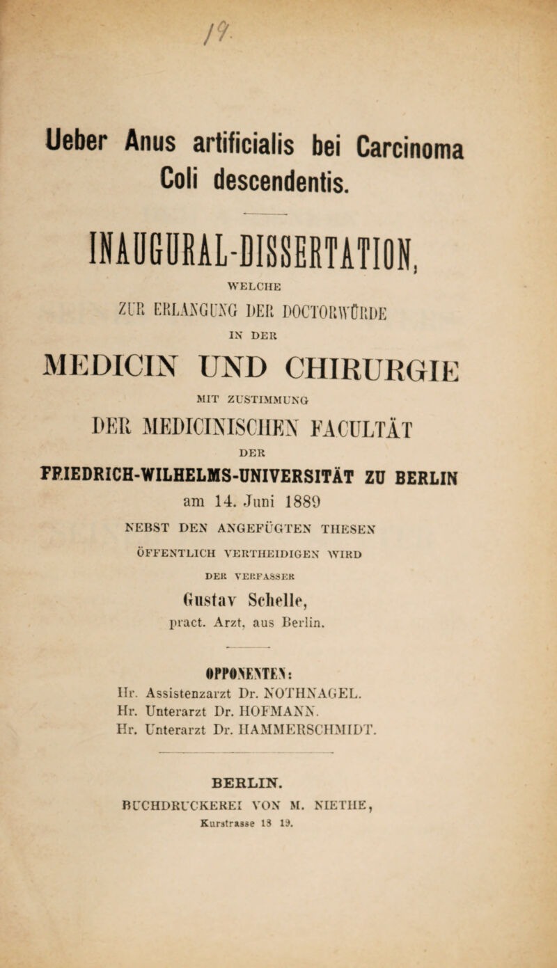 Ueber Anus artificialis bei Carcinoma Coli descendentis. INAUGURALDISSERTATION, WELCHE ZUR ERLAKGl'XG DER DOCTORWÜRDE IN DER MEDICIN UND CHIRURGIE MIT ZUSTIMMUNG DER MEDICI NISCHEN EACULTÄT DER PF.IEDRICH-WILHELMS-UNIVERSITÄT ZU BERLIN am 14. Juni 1889 NEBST DEN ANGEFÜGTEN THESEN ÖFFENTLICH VERTHEIDIGEX WIRD DER VERFASSER Gustav Schelle, pract. Arzt, aus Berlin. •PP0>E>TE\: Ilr. Assistenzarzt Dr. NOTHNAGEL. Hr. Unterarzt Dr. HOFMANN. Hr. Unterarzt Dr. HAMMERSCHMIDT. BERLIN. BCCHDRUCKEREI VON M. NIETIIE, Kurstrasse 13 13.