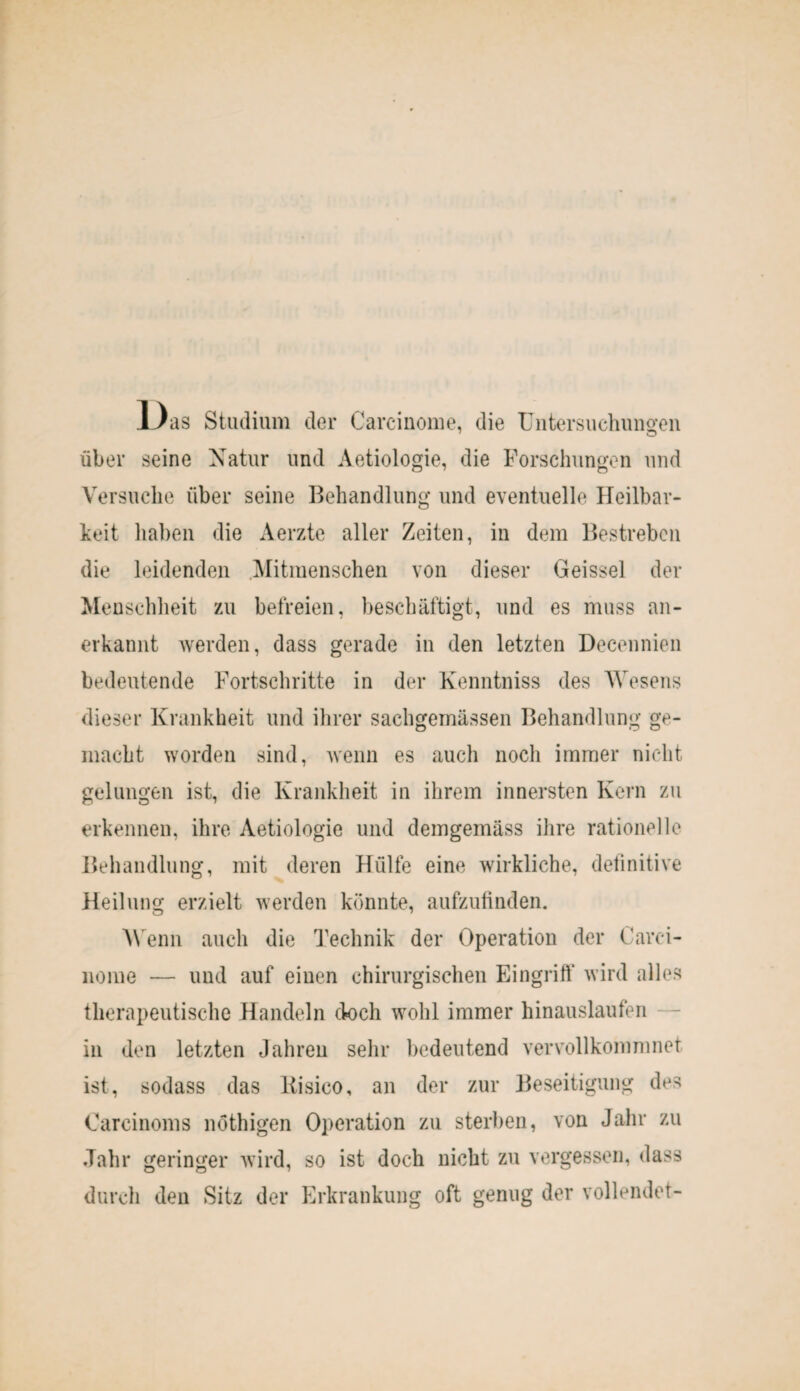 1J as Studium der Carcinome, die Untersuchungen über seine Natur und Aetiologie, die Forschungen und Versuche über seine Behandlung und eventuelle Heilbar¬ keit haben die Aerzte aller Zeiten, in dem Bestreben die leidenden Mitmenschen von dieser Geissei der Menschheit zu befreien, beschäftigt, und es muss an¬ erkannt werden, dass gerade in den letzten Decennien bedeutende Fortschritte in der Kenntniss des Wesens dieser Krankheit und ihrer sachgemässen Behandlung ge¬ macht worden sind, wenn es auch noch immer nicht gelungen ist, die Krankheit in ihrem innersten Kern zu erkennen, ihre Aetiologie und demgemäss ihre rationelle Behandlung, mit deren Hülfe eine wirkliche, definitive Heilung erzielt werden könnte, aufzufinden. Wenn auch die Technik der Operation der Carci¬ nome — und auf einen chirurgischen Eingriff wird alles therapeutische Handeln doch wohl immer hinauslaufen in den letzten Jahren sehr bedeutend vervollkommnet ist, sodass das liisico, an der zur Beseitigung des Carcinoms nöthigen Operation zu sterben, von Jahr zu Jahr geringer wird, so ist doch nicht zu vergessen, dass durch den Sitz der Erkrankung oft genug der vollendet-