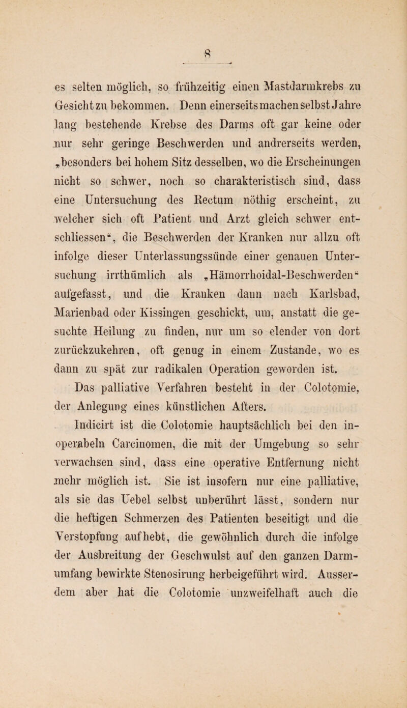 es selten möglich, so frühzeitig einen Mastdarmkrebs zu Gesicht zu bekommen. Denn einerseits machen selbst Jahre lang bestehende Krebse des Darms oft gar keine oder nur sehr geringe Beschwerden und andrerseits werden, „besonders bei hohem Sitz desselben, wo die Erscheinungen nicht so schwer, noch so charakteristisch sind, dass eine Untersuchung des Rectum nöthig erscheint, zu welcher sich oft Patient und Arzt gleich schwer ent¬ schlossen“, die Beschwerden der Kranken nur allzu oft infolge dieser Unterlassungssünde einer genauen Unter¬ suchung irrthümlich als „Hämorrhoidal-Beschwerden“ aufgefasst, und die Kranken dann nach Karlsbad, Marienbad oder Kissingen geschickt, um, anstatt die ge¬ suchte Heilung zu finden, nur um so elender von dort zurückzukehren, oft genug in einem Zustande, wo es dann zu spät zur radikalen Operation geworden ist. Das palliative Verfahren besteht in der Colotpmie, der Anlegung eines künstlichen Afters. Indicirt ist die Colotomie hauptsächlich bei den in- operabeln Carcinomen, die mit der Umgebung so sehr verwachsen sind, dass eine operative Entfernung nicht mehr möglich ist. Sie ist insofern nur eine palliative, als sie das Uebel selbst unberührt lässt, sondern nur die heftigen Schmerzen des Patienten beseitigt und die Verstopfung auf hebt, die gewöhnlich durch die infolge der Ausbreitung der Geschwulst auf den ganzen Darm¬ umfang bewirkte Stenosirung herbeigeführt wird. Ausser¬ dem aber hat die Colotomie unzweifelhaft auch die