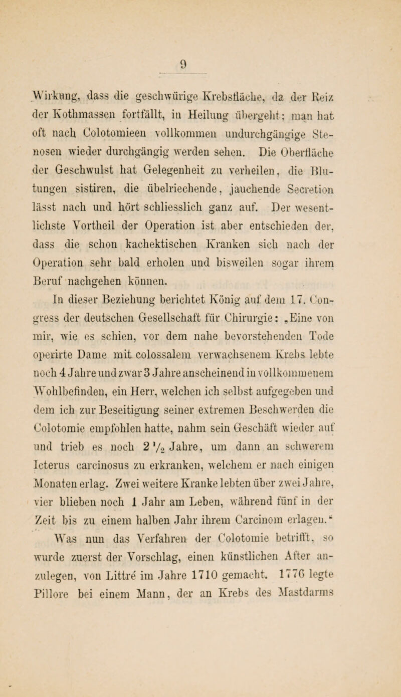 Wirkung, dass die geschweige Krebstläehe, da der Reiz der Kothmassen fortfällt, in Heilung übergeht; man hat oft nach Colotomieen vollkommen undurchgängige .Ste¬ nosen wieder durchgängig werden sehen. Die Oberfläche der Geschwulst hat Gelegenheit zu verheilen, die Mu¬ tungen sistiren, die übelriechende, jauchende Secretion lässt nach und hört schliesslich ganz auf. Der wesent¬ lichste Vortheil der Operation ist aber entschieden der, dass die schon kachektischen Kranken sich nach der Operation sehr bald erholen und bisweilen sogar ihrem Beruf nachgehen können. In dieser Beziehung berichtet König auf dem 17. (’on- gress der deutschen Gesellschaft für Chirurgie: „Eine von mir, wie es schien, vor dem nahe bevorstehenden Tode operirte Dame mit colossalem verwachsenem Krebs lebte noch 4 Jahre und zw ar 3 Jahre anscheinend in vollkommenem Wohlbefinden, ein Herr, w elchen ich selbst aufgegeben und dem ich zur Beseitigung seiner extremen Beschwerden die Colotomie empfohlen hatte, nahm sein Geschäft wieder auf und trieb es noch 2'/2 Jalire, um dann an schwerem Icterus carcinosus zu erkranken, welchem er nach einigen Monaten erlag. Zwei weitere Kranke lebten über zwei J ah re, vier blieben noch 1 Jahr am Leben, während fünf in der Zeit bis zu einem halben Jahr ihrem Carcinom erlagen.“ Was nun das Verfahren der Colotomie betrifft, so wuirde zuerst der Vorschlag, einen künstlichen After an¬ zulegen, von Littre im Jahre 1710 gemacht. 177G legte Pillore bei einem Mann, der an Krebs des Mastdarms