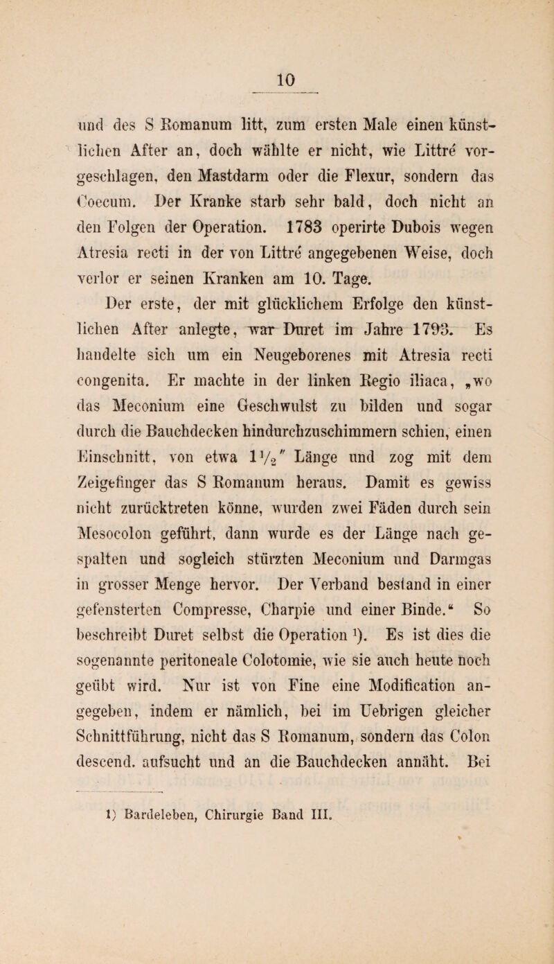 und des S Bomanum litt, zum ersten Male einen künst¬ lichen After an, doch wählte er nicht, wie Littre vor¬ geschlagen, den Mastdarm oder die Flexur, sondern das Ooecum. Der Kranke starb sehr bald, doch nicht an den Folgen der Operation. 1783 operirte Dubois wegen Atresia recti in der von Littre angegebenen Weise, doch verlor er seinen Kranken am 10. Tage. Der erste, der mit glücklichem Erfolge den künst¬ lichen After anlegte, war Duret im Jahre 1703. Es handelte sich um ein Neugeborenes mit Atresia recti congenita. Er machte in der linken Kegio iliaca, „wo das Meconium eine Geschwulst zu bilden und sogar durch die Bauchdecken hindurchzuschimmern schien, einen Einschnitt, von etwa iy2 Länge und zog mit dem Zeigefinger das S Bomanum heraus. Damit es gewiss nicht zurücktreten könne, wurden zwei Fäden durch sein Mesocolon geführt, dann wurde es der Länge nach ge¬ spalten und sogleich stürzten Meconium und Darmgas in grosser Menge hervor. Der Verband bestand in einer gefensterten Compresse, Charpie und einer Binde.“ So beschreibt Duret selbst die Operation *). Es ist dies die sogenannte peritoneale Colotomie, wie sie auch heute noch geübt wird. Nur ist von Fine eine Modification an¬ gegeben, indem er nämlich, bei im Uebrigen gleicher Schnittführung, nicht das S Bomanum, sondern das Colon descend. aufsucht und an die Bauchdecken annäht. Bei