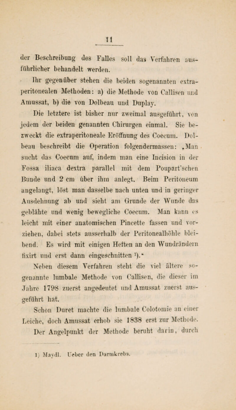 der Beschreibung des Falles soll das Verfahren aus- fiihrlicher behandelt werden. Ihr gegenüber stehen die beiden sogenannten extra¬ peritonealen Methoden: a) die Methode von Callisen und Amussat, b) die von Dolbeau und Duplay. Die letztere ist bisher nur zweimal ausgeführt, von jedem der beiden genannten Chirurgen einmal. Sie be¬ zweckt die extraperitoneale Eröffnung des Coecum. Dol¬ beau beschreibt die Operation folgendermassen: „Man sucht das Coecum auf, indem man eine Incision in der Fossa iliaca dextra parallel mit dem Poupart’schen Bunde und 2 cm über ihm anlegt. Beim Peritoneum angelangt, löst man dasselbe nach unten und in geringer Ausdehnung ab und sieht arn Grunde der Wunde das geblähte und wenig bewegliche Coecum. Man kann es leicht mit einer anatomischen Pincette fassen und vor¬ ziehen, dabei stets ausserhalb der Peritonealhöhle blei¬ bend. Es wird mit einigen Heften an den Wundrändern tixirt und erst dann eingeschnitten ]).“ Neben diesem Verfahren steht die viel ältere so¬ genannte lumbale Methode von Callisen, die dieser im Jahre 1798 zuerst angedeutet und Amussat zuerst aus¬ geführt hat. Schon Duret machte die lumbale Colotomie an einer Leiche, doch Amussat erhob sie 1838 erst zur Methode. Der Angelpunkt der Methode beruht darin, durch 1) Maydl. Feber den Darmkrebs.