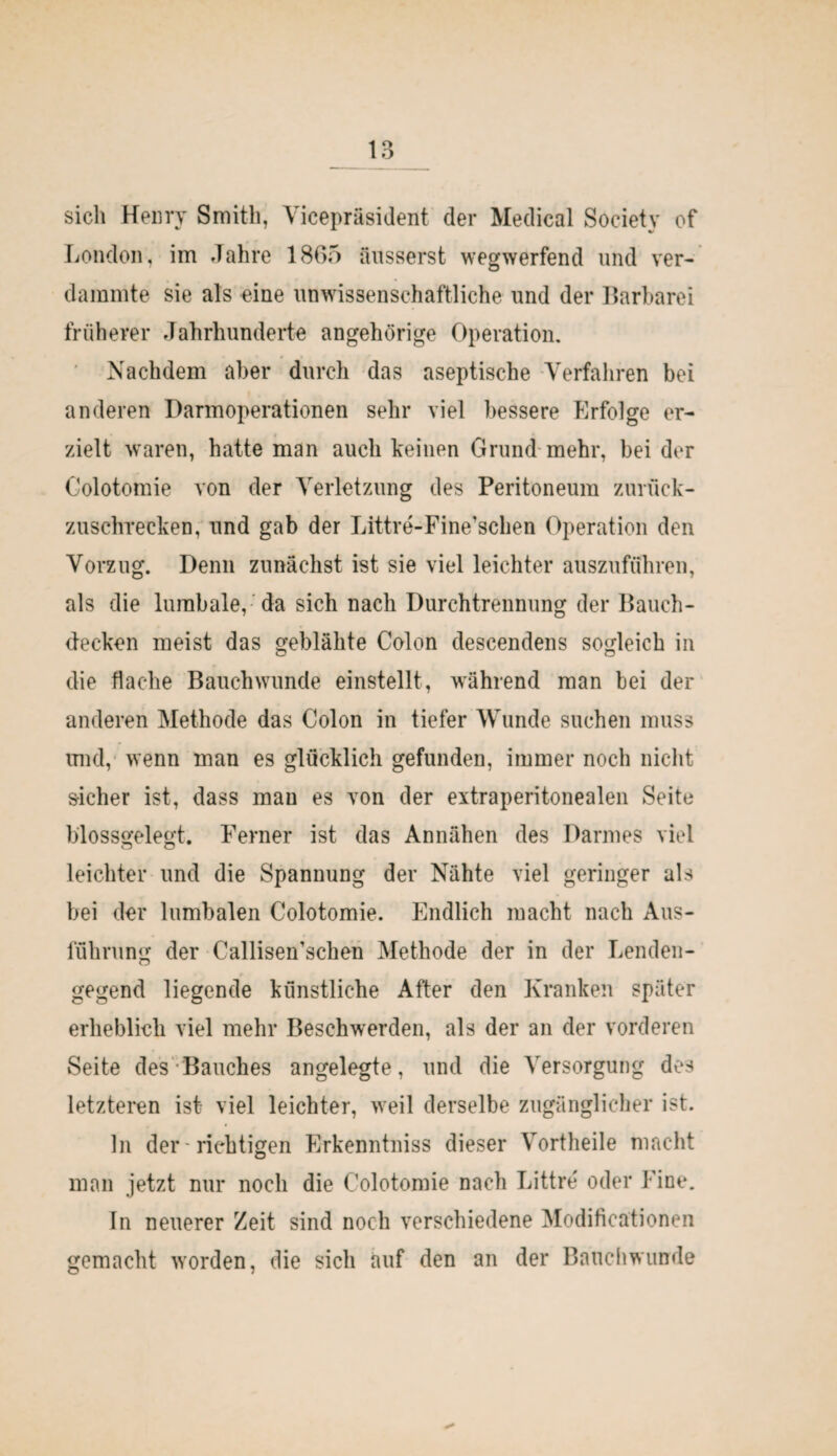 sich Henry Smith, Vicepräsident der Medical Society of London, im Jahre 1865 äusserst wegwerfend und ver¬ dammte sie als eine unwissenschaftliche, und der Barbarei früherer Jahrhunderte angehörige Operation. Nachdem aber durch das aseptische Verfahren bei anderen Darmoperationen sehr viel bessere Erfolge er¬ zielt waren, hatte man auch keinen Grund mehr, bei der Colotomie von der Verletzung des Peritoneum zurück¬ zuschrecken, und gab der Littre-Fine’schen Operation den Vorzug. Denn zunächst ist sie viel leichter auszuführen, als die lumbale, da sich nach Durchtrennung der Bauch¬ decken meist das geblähte Colon descendens sogleich in die flache Bauch wunde einstellt, während man bei der anderen Methode das Colon in tiefer Wunde suchen muss und, wenn man es glücklich gefunden, immer noch nicht sicher ist, dass mau es von der extraperitonealen Seite blossgelegt. Ferner ist das Annähen des Darmes viel leichter und die Spannung der Nähte viel geringer als bei der lumbalen Colotomie. Endlich macht nach Aus¬ führung der Callisen’schen Methode der in der Lenden¬ gegend liegende künstliche After den Kranken später erheblich viel mehr Beschwerden, als der an der vorderen Seite des Bauches angelegte, und die Versorgung des letzteren ist viel leichter, weil derselbe zugänglicher ist. ln der richtigen Erkenntniss dieser Vortheile macht man jetzt nur noch die Colotomie nach Littre oder Fine. In neuerer Zeit sind noch verschiedene Modificationen gemacht worden, die sich auf den an der Bauchwunde