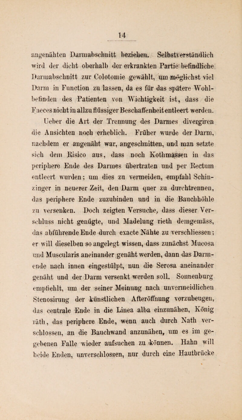 angenähten Darmabschnitt beziehen. Selbstverständlich wird der dicht oberhalb der erkrankten Partie befindliche Darmabschnitt zur Colotomie gewählt, um möglichst viel Darm in Function zu lassen, da es für das spätere Wohl¬ befinden des Patienten von Wichtigkeit ist, dass die Faeces nicht in allzu flüssiger Beschaffenheit entleert werden. lieber die Art der Trennung des Darmes divergiren die Ansichten noch erheblich. Früher wurde der Darm, nachdem er angenäht war, angeschnitten, und man setzte sich dem Bisico aus, dass noch Kothmassen in das periphere Ende des Darmes übertraten und per Rectum entleert wurden; um dies zu vermeiden, empfahl Schin- zinger in neuerer Zeit, den Darm quer zu durchtrennen, das periphere Ende zuzubinden und in die Bauchhöhle zu versenken. Doch zeigten Versuche, dass dieser Ver¬ schluss nicht genügte, und Madelung rieth demgemäss, das abführende Ende durch exacte Nähte zu verschliessen; er will dieselben so angelegt wissen, dass zunächst Mucosa und Muscularis aneinander genäht werden, dann das Darm¬ ende nach innen eingestülpt, nun die Serosa aneinander genäht und der Darm versenkt werden soll. Sonnenburg empfiehlt, um der seiner Meinung nach unvermeidlichen Stenosirung der künstlichen Afteröffnung vorzubeugen, das centrale Ende in die Linea alba einzunähen, König räth, das periphere Ende, wenn auch durch Nath ver¬ schlossen, an die Bauchwand anzunähen, um es im ge¬ gebenen Falle wieder aufsuchen zu können. Hahn will beide Enden, unverschlossen, nur durch eine Hautbrücke