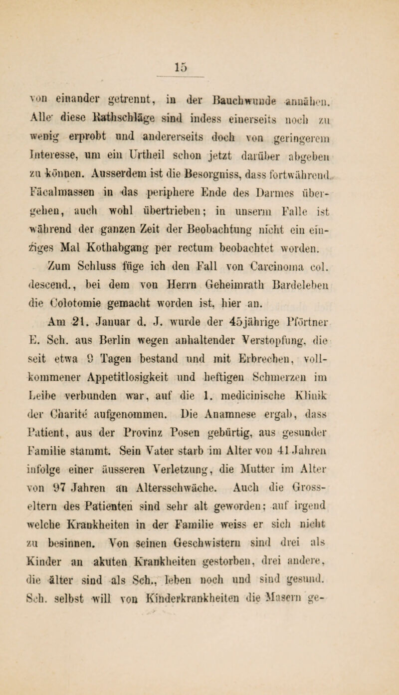 von einander getrennt, in der Baucbwuude annahen. Alle* diese Kathschläge sind indess einerseits noch zu wenig erprobt und andererseits doch von geringerem Interesse, um ein Urtheil schon jetzt darüber abgehen zu können. Ausserdem ist die Besorgniss, dass fortwährend. Facalmassen in das periphere Ende des Darmes über¬ gehen, auch wohl übertrieben; in unserm Falle ist wahrend der ganzen Zeit der Beobachtung nicht ein ein¬ ziges Mal Kothabgang per rectum beobachtet worden. Zum Schluss füge ich den Fall von Carcinoma col. descend., bei dem von Herrn Geheimratli Bardeleben die Colotomie gemacht worden ist, hier an. Am 21. Januar d. J. wurde der 45jährige Pförtner E. Sch. aus Berlin wegen anhaltender Verstopfung, die seit etwa 9 Tagen bestand und mit Erbrechen, voll¬ kommener Appetitlosigkeit und heftigen Schmerzen im Leihe verbunden war, auf die 1. medicinische Klinik der Charite aufgenommen. Die Anamnese ergab, dass Patient, aus der Provinz Posen gebürtig, aus gesunder Familie stammt. Sein Vater starb im Alter von 41 Jahren infolge einer äusseren Verletzung, die Mutt-cr im Alter von 97 Jahren an Altersschwäche. Auch die Gross¬ eltern des Patienten sind sehr alt geworden; auf irgend welche Krankheiten in der Familie weiss er sich nicht zu besinnen. Von seinen Geschwistern sind drei als Kinder an akuten Krankheiten gestorben, drei andere, die älter sind als Sch., leben noch und sind gesund. Sch. selbst will von Kinderkrankheiten die Masern ge-
