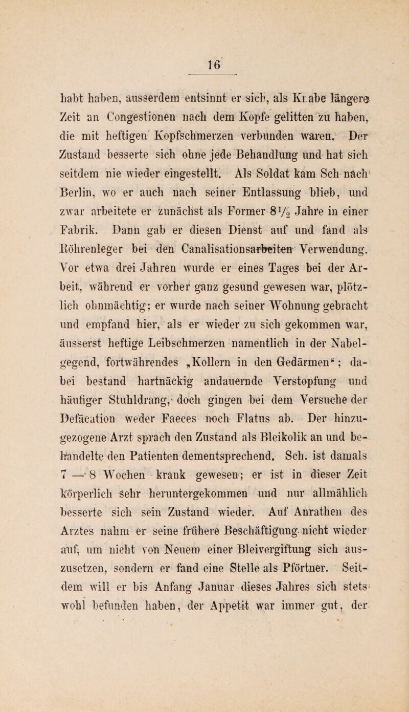 Labt haben, ausserdem entsinnt er sich, als Kr.abe länger® Zeit an Congestionen nach dem Kopfe gelitten zu haben, die mit heftigen Kopfschmerzen verbunden waren. Der Zustand besserte sich ohne jede Behandlung und hat sich seitdem nie wieder eingestellt. Als Soldat kam Sch nach' Berlin, wo er auch nach seiner Entlassung blieb, und zwar arbeitete er zunächst als Former 8 V2 Jahre in einer Fabrik. Dann gab er diesen Dienst auf und fand als Köhrenleger bei den Canalisationsarbeiten Verwendung. Vor etwa drei Jahren wurde er eines Tages bei der Ar¬ beit, während er vorher ganz gesund gewesen war, plötz¬ lich ohnmächtig; er wurde nach seiner Wohnung gebracht und empfand hier, als er wieder zu sich gekommen war, äusserst heftige Leibschmerzen namentlich in der Nabel¬ gegend, fortwährendes „Kollern in den Gedärmen“; da¬ bei bestand hartnäckig andauernde Verstopfung und häutiger Stuhldrang,- doch gingen bei dem Versuche der Defäcation weder Faeces noch Flatus ab. Der hinzu¬ gezogene Arzt sprach den Zustand als Bleikolik an und be¬ handelte den Patienten dementsprechend. Sch. ist damals 7 —’ 8 Wochen krank gewesen; er ist in dieser Zeit körperlich sehr heruntergekommen und nur allmählich besserte sich sein Zustand wieder. Auf Anrathen des Arztes nahm er seine frühere Beschäftigung nicht wieder auf, um nicht von Neuem einer Bleivergiftung sich aus¬ zusetzen, sondern er fand eine Stelle als Pförtner. Seit¬ dem will er bis Anfang Januar dieses Jahres sich stets-' wohl befunden haben, der Appetit war immer gut, der