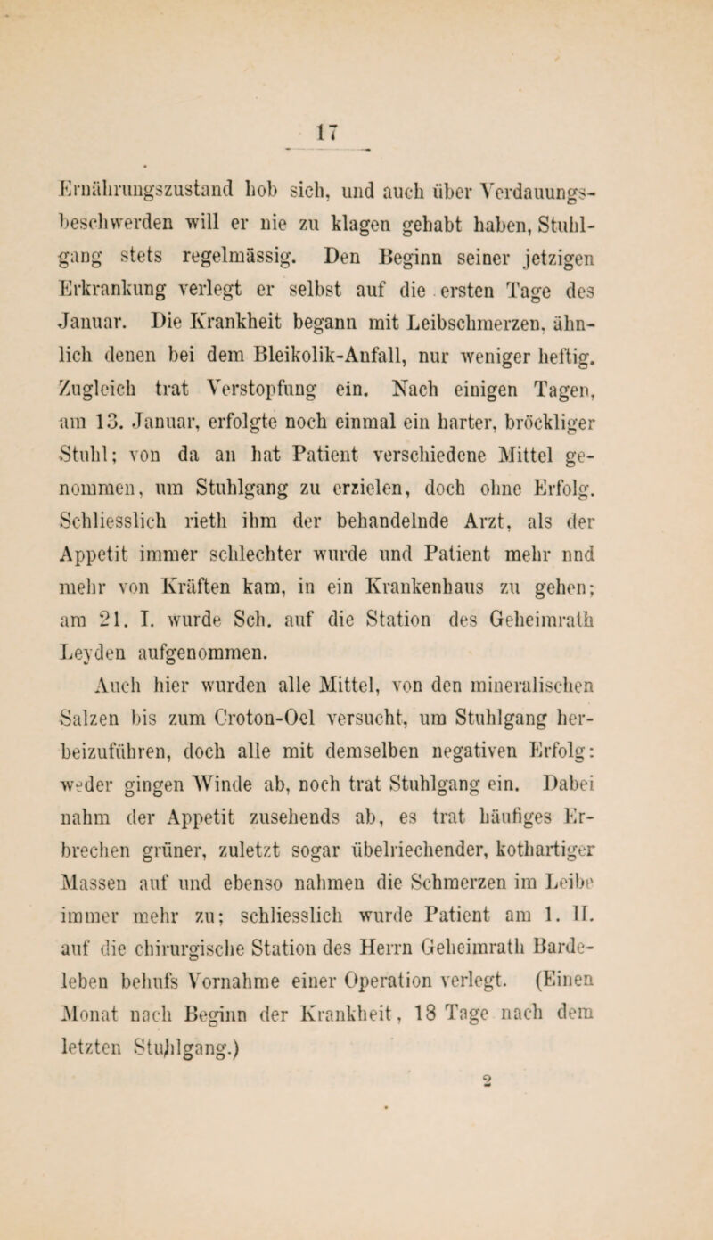 Ernährungszustand hob sich, und auch über Verdauungs¬ lieschwerden will er nie zu klagen gehabt haben, Stuhl¬ gang stets regelmässig. Den Beginn seiner jetzigen Erkrankung verlegt er selbst auf die ersten Tage des Januar. Die Krankheit begann mit Leibschmerzen, ähn¬ lich denen bei dem Bleikolik-Anfall, nur weniger heftig. Zugleich trat Verstopfung ein. Nach einigen Tagen, am 13. Januar, erfolgte noch einmal ein harter, bröckliger Stuhl; von da an hat Patient verschiedene Mittel ge¬ nommen, um Stuhlgang zu erzielen, doch ohne Erfolg. Schliesslich rietli ihm der behandelnde Arzt, als der Appetit immer schlechter wurde und Patient mehr und mehr von Kräften kam, in ein Krankenhaus zu gehen; am 21. I. wurde Sch. auf die Station des Geheimrath Leyden aufgenommen. Auch hier wurden alle Mittel, von den mineralischen Salzen bis zum Croton-Oel versucht, um Stuhlgang her¬ beizuführen, doch alle mit demselben negativen Erfolg: weder gingen Winde ab, noch trat Stuhlgang ein. Dabei nahm der Appetit zusehends ab, es trat häufiges Er¬ brechen grüner, zuletzt sogar übelriechender, kothartiger Massen auf und ebenso nahmen die Schmerzen im Leibe immer mehr zu; schliesslich wurde Patient am 1. 11. auf die chirurgische Station des Herrn Geheimrath Barde¬ leben behufs Vornahme einer Operation verlegt. (Einen Monat nach Beginn der Krankheit, 18 Tage nach dem letzten Stuhlgang.) o