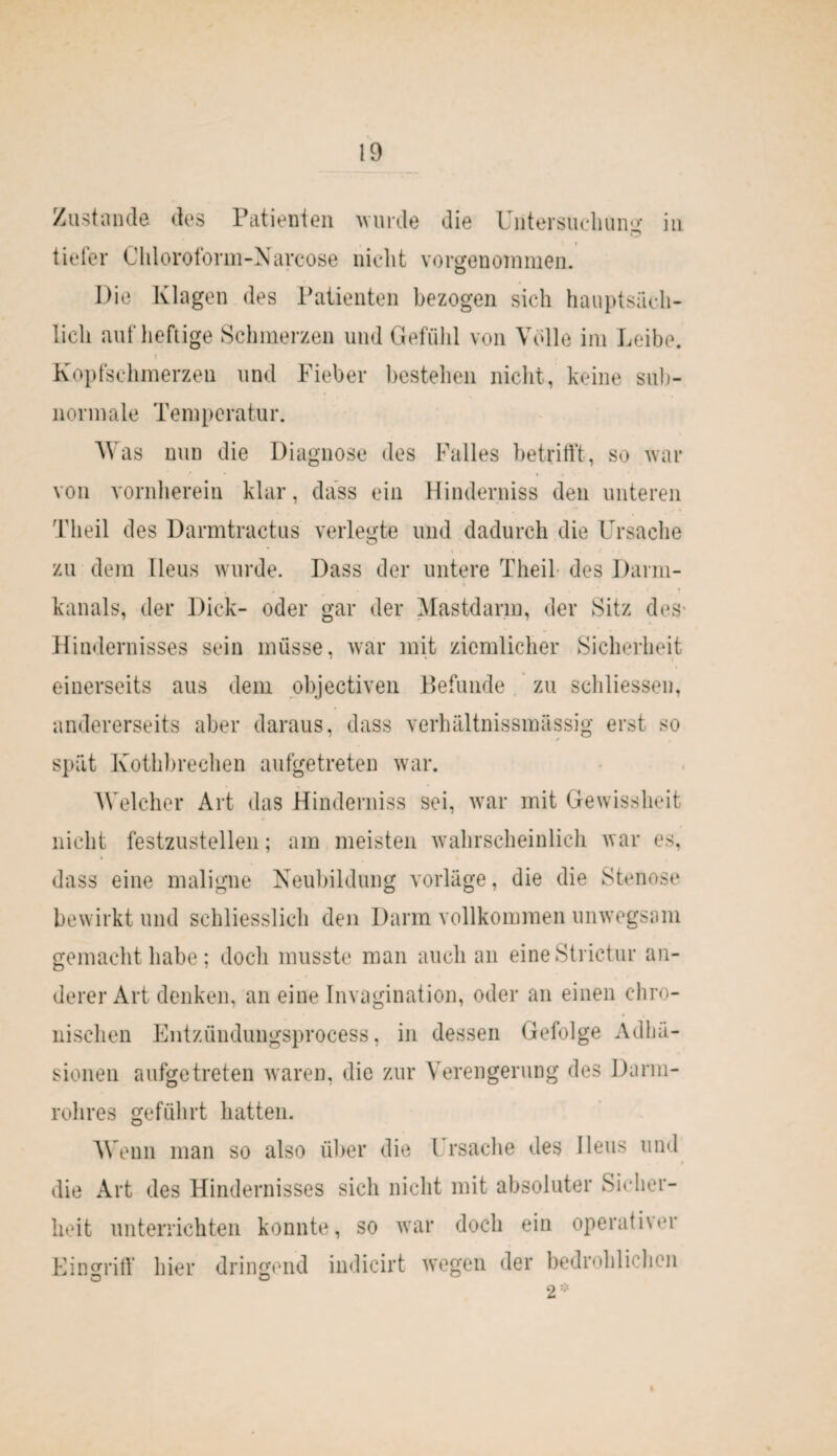 Zustande des Patienten wurde die Untersuchung’ in tiefer Cliloroform-Narcose nicht vorgenoinmen. Die Klagen des Patienten bezogen sich hauptsäch¬ lich auf heftige Schmerzen und Gefühl von Volle im Leibe. i Kopfschmerzen und Fieber bestehen nicht, keine sub- normale Temperatur. Was nun die Diagnose des Falles betrifft, so war von vornherein klar, dass ein Hinderniss den unteren Theil des Darmtractus verlegte und dadurch die Ursache zu dem Ileus wurde. Dass der untere Theil des Darm- . , . ... . ■ . * t kanals, der Dick- oder gar der Mastdarm, der Sitz dos Hindernisses sein müsse, war mit ziemlicher Sicherheit einerseits aus dem objectiven Befunde zu schliessen, andererseits aber daraus, dass verhältnissmässig erst so spät Kothbrechen aufgetreten war. Welcher Art das Hinderniss sei, war mit Gewissheit nicht festzustellen; am meisten wahrscheinlich war es, dass eine maligne Neubildung vorläge, die die Stenose bewirkt und schliesslich den Darm vollkommen unwegsam gemacht habe; doch musste man auch an eineStrictur an¬ derer Art denken, an eine Imagination, oder an einen chro¬ nischen Entzündungsprocess, in dessen Gefolge Adhä¬ sionen aufgetreten waren, die zur Verengerung des Darm¬ rohres geführt hatten. Wenn man so also über die Ursache des Ileus und die Art des Hindernisses sich nicht mit absoluter Sicher¬ heit unterrichten konnte, so war doch ein operativer Eingriff hier dringend indicirt wegen der bedrohlichen 2*