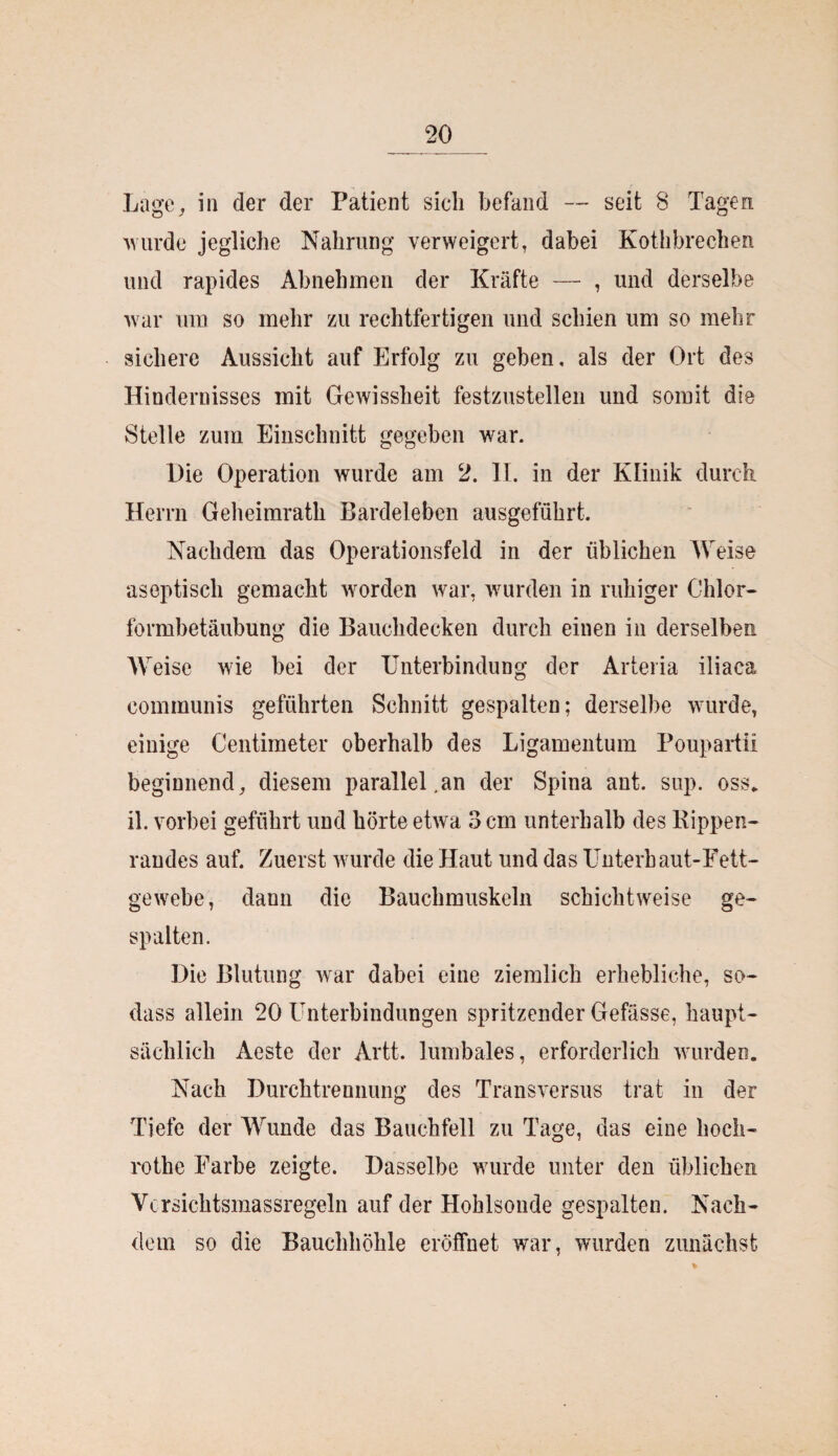 Lage, in der der Patient sicli befand — seit 8 Tagen wurde jegliche Nahrung verweigert, dabei Kothbrechen und rapides Abnehmen der Kräfte — , und derselbe war um so mehr zu rechtfertigen und schien um so mehr sichere Aussicht auf Erfolg zu geben, als der Ort des Hindernisses mit Gewissheit festzustellen und somit die Stelle zum Einschnitt gegeben war. Die Operation wurde am 2. II. in der Klinik durch Herrn Geheimrath Bardeleben ausgeführt. Nachdem das Operationsfeld in der üblichen Weise aseptisch gemacht worden war, wurden in ruhiger Chlor¬ formbetäubung die Bauchdecken durch einen in derselben Weise wie bei der Unterbindung der Arteria iliaca communis geführten Schnitt gespalten; derselbe wurde, einige Centimeter oberhalb des Ligamentum Poupartii beginnend, diesem parallel.an der Spina ant. sup. oss. il. vorbei geführt und hörte etwa 3 cm unterhalb des Kippen¬ randes auf. Zuerst wurde die Haut und das Unterhaut-Fett¬ gewebe, dann die Bauchmuskeln schichtweise ge¬ spalten. Die Blutung war dabei eine ziemlich erhebliche, so- dass allein 20 Unterbindungen spritzender Gefässe, haupt¬ sächlich Aeste der Artt. lumbales, erforderlich wurden. Nach Durchtrennung des Transversus trat in der Tiefe der Wunde das Bauchfell zu Tage, das eine lioch- rothe Farbe zeigte. Dasselbe wurde unter den üblichen Vcrsichtsmassregeln auf der Hohlsoude gespalten. Nach¬ dem so die Bauchhöhle eröffnet war, wurden zunächst