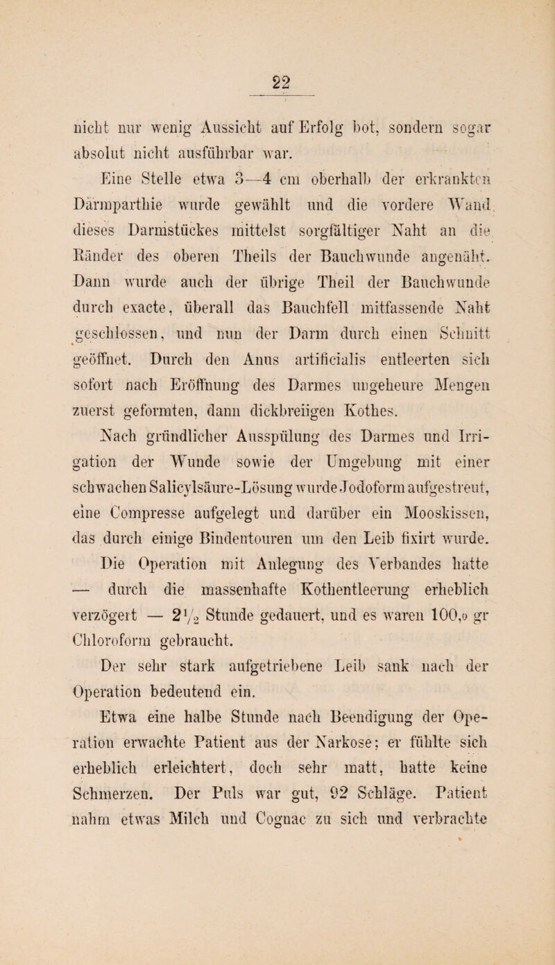 nicht nur wenig Aussicht auf Erfolg bot, sondern sogar absolut nicht ausführbar war. Eine Stelle etwa 3—4 cm oberhalb der erkrankten Därmparthie wurde gewählt und die vordere Wand, dieses Darmstückes mittelst sorgfältiger Naht an die Ränder des oberen Theils der Bauch wunde angenäht. Dann wurde auch der übrige Theil der Bauch wunde durch exacte, überall das Bauchfell mitfassende Naht geschlossen, und nun der Darm durch einen Schnitt • geöffnet. Durch den Anus artificialis entleerten sich sofort nach Eröffnung des Darmes ungeheure Mengen zuerst geformten, dann dickbreiigen Kothes. Nach gründlicher Ausspülung des Darmes und Irri¬ gation der Wunde sowie der Umgebung mit einer schwachen Salicylsäure-Losung wurde Jodoform aufgestreut, eine Compresse aufgelegt und darüber ein Mooskissen, das durch einige Bindentouren um den Leib fixirt wurde. Die Operation mit Anlegung des Verbandes hatte — durch die massenhafte Kothentleerung erheblich verzögert — 21f2 Stunde gedauert, und es waren 100,o gr Chloroform gebraucht. Der sehr stark aufgetriebene Leib sank nach der Operation bedeutend ein. Etwa eine halbe Stunde nach Beendigung der Ope¬ ration erwachte Patient aus der Narkose; er fühlte sich erheblich erleichtert, doch sehr matt, hatte keine Schmerzen. Der Puls war gut, 92 Schläge. Patient nahm etwas Milch und Cognac zu sich und verbrachte *