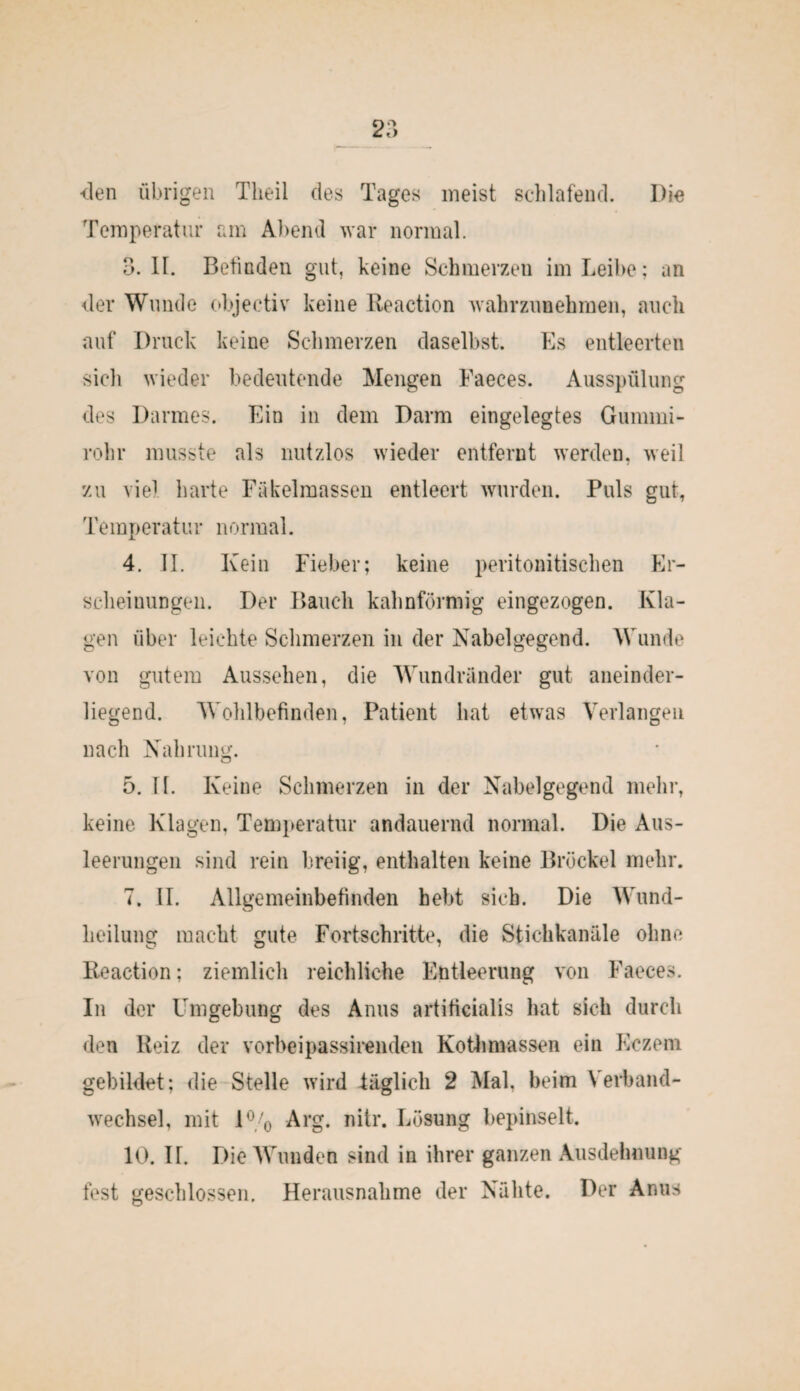den übrigen Theii des Tages meist schlafend. Die Temperatur am Abend war normal. 3. II. Befinden gut, keine Schmerzen im Leibe; an der Wunde objectiv keine Reaction wahrzunehmen, auch auf Druck keine Schmerzen daselbst. Es entleerten sich wieder bedeutende Mengen Faeces. Ausspülung des Darmes. Ein in dem Darm eingelegtes Gummi¬ rohr musste als nutzlos wieder entfernt werden, weil zu viel harte Fäkelmassen entleert wurden. Puls gut, Temperatur normal. 4. II. Kein Fieber; keine peritonitischen Er¬ scheinungen. Der Bauch kahnförmig eingezogen. Kla¬ gen über leichte Schmerzen in der Nabelgegend. Wunde von gutem Aussehen, die Wundränder gut aneinder- liegend. Wohlbefinden, Patient hat etwas Verlangen nach Nahrung. 5. II. Keine Schmerzen in der Nabelgegend mehr, keine Klagen, Temperatur andauernd normal. Die Aus¬ leerungen sind rein breiig, enthalten keine Brockel mehr. 7. II. Allgemeinbefinden hebt sich. Die Wund- lieilung macht gute Fortschritte, die Stichkanäle ohne Reaction; ziemlich reichliche Entleerung von Faeces. In der Umgebung des Anus artificialis hat sich durch den Reiz der vorbeipassirenden Kothmassen ein Eczem gebildet; die Stelle wird täglich 2 Mal. beim Verband¬ wechsel, mit 1% Arg. nitr. Lösung bepinselt. 10. IT. Die Wunden sind in ihrer ganzen Ausdehnung fest geschlossen. Herausnahme der Nähte. Der Anus