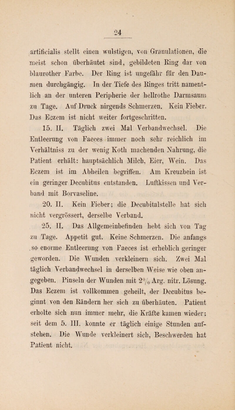 ärtilicialis stellt einen wulstigen, von Granulationen, die meist schon überhäutet sind, gebildeten Ring dar von blaurother Farbe. Der Ring ist ungefähr für den Dau¬ men durchgängig. In der Tiefe des Ringes tritt nament¬ lich an der unteren Peripherie der hellrothe Darmsaum zu Tage. Auf Druck nirgends Schmerzen. Kein Fieber. Das Eczem ist nicht weiter fortgeschritten. 15. II. Täglich zwei Mal Verbandwechsel. Die Entleerung von Faeces immer noch sehr reichlich im Verhältnis^ zu der wenig Kotli machenden Nahrung, die Patient erhält: hauptsächlich Milch, Eier, Wein. Das Eczem ist im Abheilen begriffen. Am Kreuzbein ist ein geringer Decubitus entstanden. Luftkissen und Ver¬ band mit Borvaseline. 20. II. Kein Fieber; die Decubitalstelle hat sich nicht vergrossert, derselbe Verband. 25. II. Das Allgemeinbefinden hebt sich von Tag zu Tage. Appetit gut. Keine Schmerzen. Die anfangs , so enorme Entleerung von Faeces ist erheblich geringer geworden. Die Wunden verkleinern sich. Zwei Mal täglich Verbandwechsel in derselben Weise wde oben an¬ gegeben. Pinseln der Wunden mit 2% Arg. nitr. Lösung. Das Eczem ist vollkommen geheilt, der Decubitus be¬ ginnt von den Rändern her sich zu überbauten. Patient erholte sich nun immer mehr, die Kräfte kamen wieder; seit dem 5. III. konnte er täglich einige Stunden auf¬ stehen. Die Wunde verkleinert sich, Beschwerden hat Patient nicht.