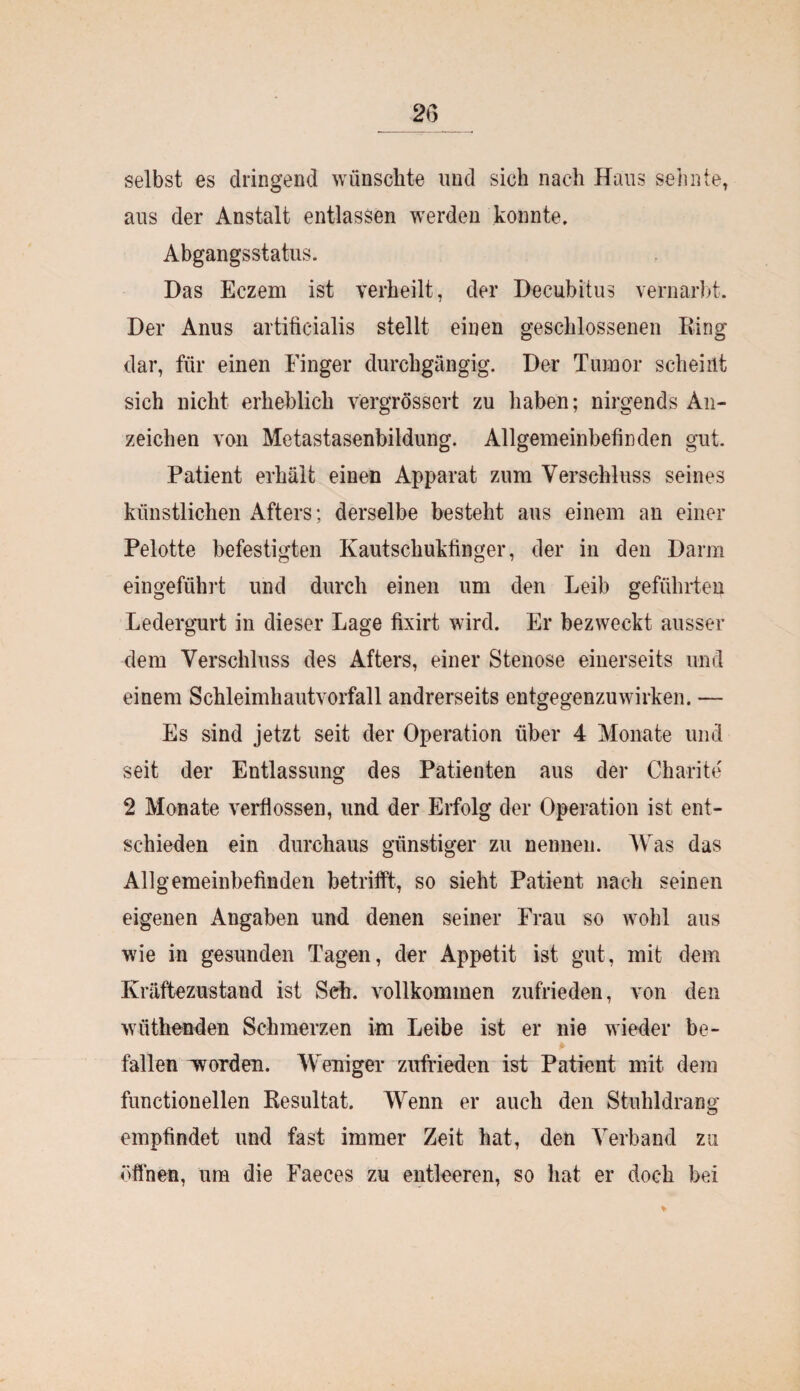2G selbst es dringend wünschte und sich nach Haus sehnte, aus der Anstalt entlassen werden konnte, Abgangsstatus. Das Eczem ist verheilt, der Decubitus vernarbt. Der Anus artiticialis stellt einen geschlossenen Ring dar, für einen Finger durchgängig. Der Tumor scheint sich nicht erheblich vergrössert zu haben; nirgends An¬ zeichen von Metastasenbildung. Allgemeinbefinden gut. Patient erhält einen Apparat zum Verschluss seines künstlichen Afters; derselbe besteht aus einem an einer Pelotte befestigten Kautschukfinger, der in den Darm eingeführt und durch einen um den Leib geführten Ledergurt in dieser Lage fixirt wird. Er bezweckt ausser dem Verschluss des Afters, einer Stenose einerseits und einem Schleimhautvorfall andrerseits entgegenzuwirken. — Es sind jetzt seit der Operation über 4 Monate und seit der Entlassung des Patienten aus der Charite 2 Monate verflossen, und der Erfolg der Operation ist ent¬ schieden ein durchaus günstiger zu nennen. Was das Allgemeinbefinden betrifft, so sieht Patient nach seinen eigenen Angaben und denen seiner Frau so wohl aus wie in gesunden Tagen, der Appetit ist gut, mit dem Kräftezustand ist Sch. vollkommen zufrieden, von den wüthenden Schmerzen im Leibe ist er nie wieder be¬ fallen ^worden. Weniger zufrieden ist Patient mit dein functioneilen Resultat. Wenn er auch den Stuhldrang empfindet und fast immer Zeit hat, den Verband zu öffnen, um die Faeces zu entleeren, so hat er doch bei