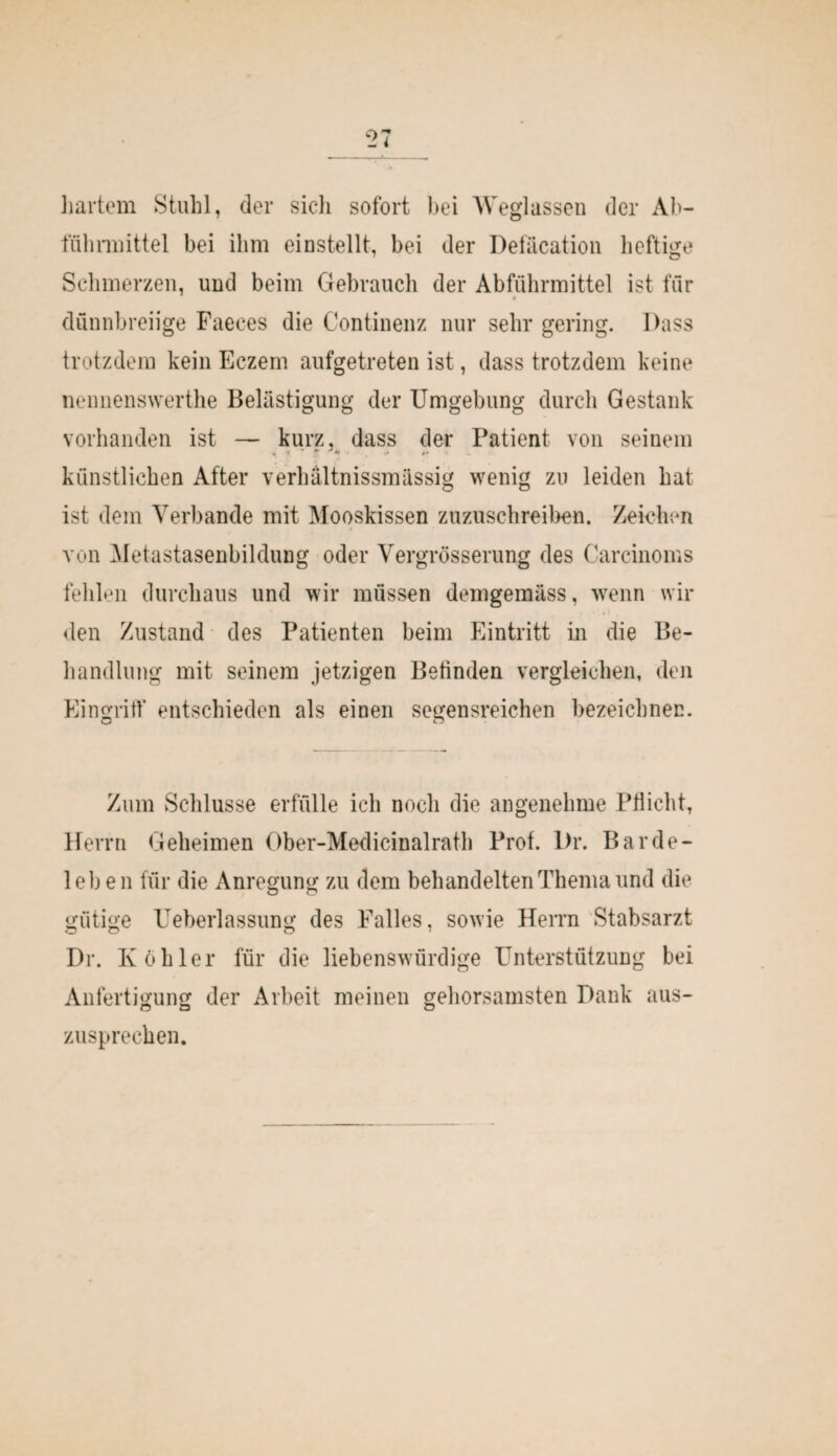 hartem Stuhl, der sicli sofort bei Weglassen der Ab¬ führmittel bei ihm einstellt, bei der Defäcation heftige Schmerzen, und beim Gebrauch der Abführmittel ist für dünnbreiige Faeces die Continenz nur sehr gering. Dass trotzdem kein Eczem aufgetreten ist, dass trotzdem keine nennenswerthe Belästigung der Umgebung durch Gestank vorhanden ist — kurz, dass der Patient von seinem künstlichen After verhältnissmässig wenig zu leiden hat ist dem Verbände mit Mooskissen zuzuschreiben. Zeichen von Metastasenbildung oder Vergrösserung des Carcinoms fehlen durchaus und wir müssen demgemäss, wenn wil¬ den Zustand des Patienten beim Eintritt in die Be¬ handlung mit seinem jetzigen Betinden vergleichen, den Eingriff entschieden als einen segensreichen bezeichnen. Zum Schlüsse erfülle ich noch die angenehme Pflicht, Herrn Geheimen Ober-Medicinalrath Prof. l>r. Bar de - leben für die Anregung zu dem behandelten Thema und die gütige Ueberlassung des Falles, sowie Herrn Stabsarzt Dr. Köhler für die liebenswürdige Unterstützung bei Anfertigung der Arbeit meinen gehorsamsten Dank aus¬ zusprechen.