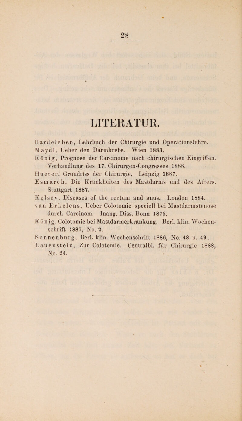 LITERATUR, Bardeleben, Lehrbuch der Chirurgie und Operationslehre. May dl, Ueber den Darmkrebs. Wien 1883. König, Prognose der Carcinome nach chirurgischen Eingriffen. Verhandlung des 17. Chirurgen-Congresses 188S. II u et er, Grundriss der Chirurgie. Leipzig 1887. Esmarch, Die Krankheiten des Mastdarms und des Afters. Stuttgart 1887. Kelsey, Diseases of the rectum and anus. London 1S84. van Erkelens, Ueber Colotomie speciell bei Mastdarmstenose durch Carcinom. Inang. Diss. Bonn 1875. König, Colotomie bei Mastdarmerkrankung. Berl. klin. Wochen¬ schrift 1887, No. 2. Sonneuburg, Berl. klin. Wochenschrift 1886, No. 48 u. 49. Lauenstein, Zur Colotomie. Centralbl. für Chirurgie 1888, No. 24.
