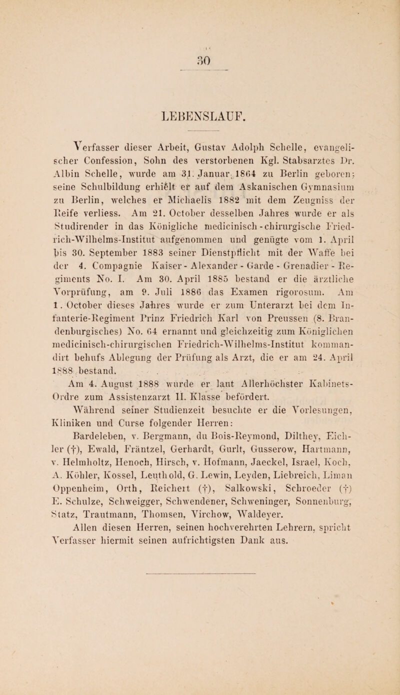 LEBENSLAUF. A erfasser dieser Arbeit, Gustav Adolph Schelle, evangeli¬ scher Confession, Sohn des verstorbenen Kgl. Stabsarztes Dr. Albin Schelle, wurde am 3,1. Januar. 1864 zu Berlin geboren;, seine Schulbildung erhielt ei' auf dem Askanischen Gymnasium zu Berlin, welches er Michaelis 1882 mit dem Zeugniss der Keife verliess. Am 21. October desselben Jahres wurde er als Studirender in das Königliche mediciniscli-chirurgische Fried- rich-Wilhelms-Institut aufgenommen und genügte vom 1. April bis 30. September 1883 seiner Dienstpflicht mit der Waffe bei der 4. Compagnie Kaiser - Alexander - Garde - Grenadier - Re¬ giments No. I. Am 30. April 1885 bestand er die ärztliche Vorprüfung, am 9. Juli 1886 das Examen rigorosum. Am 1. October dieses Jahres wurde er zum Unterarzt bei dem In¬ fanterie-Regiment Prinz Friedrich Karl von Preussen (8. Bran- denburgisclies) No. 64 ernannt und gleichzeitig zum Königlichen medicinisch-chirurgisclien Friedrich-Wilhelms-Institut komman- dirt behufs Ablegung der Prüfung als Arzt, die er am 24. April 1888 bestand. Am 4. August 1888 wurde er laut Allerhöchster Kabinets- ördre zum Assistenzarzt II. Klasse befördert. Während seiner Studienzeit besuchte er die Vorlesungen, Kliniken und Curse folgender Herren: Bardeleben, v. Bergmann, du Bois-Reymond, Dilthey, Eicli- ler (f), Ewald, Fräntzel, Gerhardt, Gurlt, Gusserow, Hartmann, v. Helmlioltz, Henoch, Hirsch, v. Hofmann, Jaeckel, Israel, Koch, A. Köhler, Kossel, Leuth old, G. Lewin, Leyden, Liebreich, Liman Oppenheim, Orth, Reichert (f), Salkowski, Schroeder (f) E. Schulze, Schweigger, Schwendener, Schweninger, Sonnenburg, Statz, Trautmann, Thomsen, Virchow, Waldeyer. Allen diesen Herren, seinen hochverehrten Lehrern, spricht Verfasser hiermit seinen aufrichtigsten Dank aus.