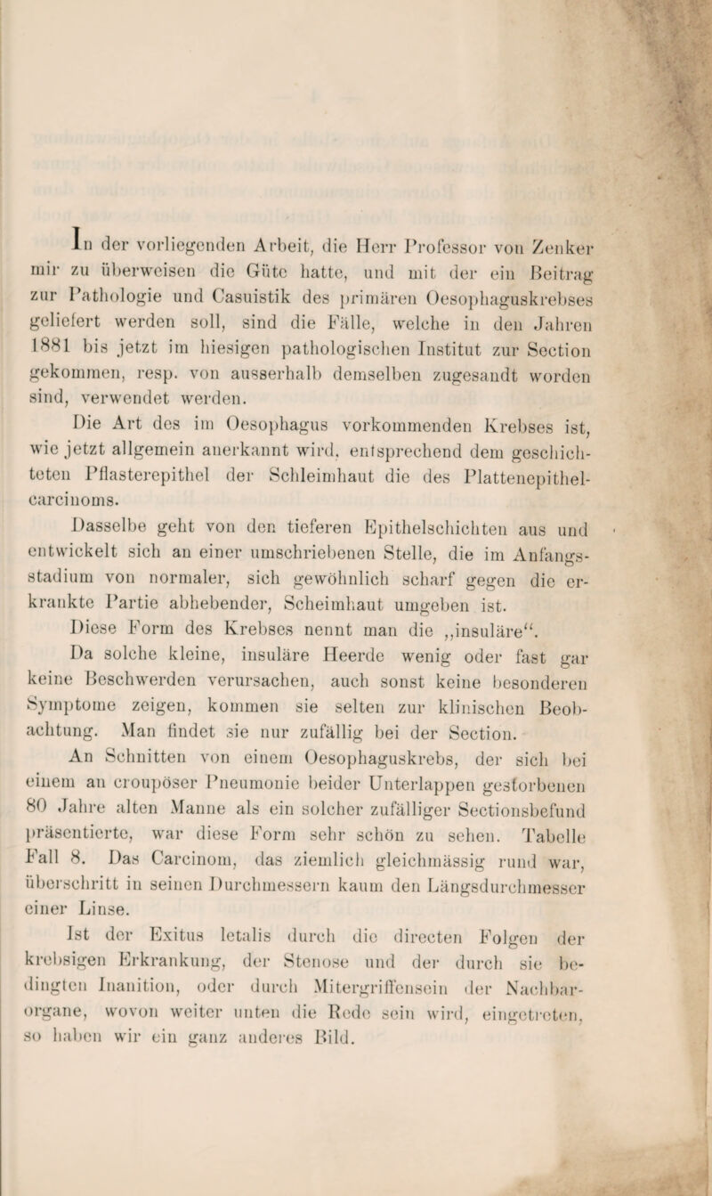mir zu ül)erweisen die Güte hatte, und mit der ein Beitrag zur Pathologie und Casuistik des primären ()eso})haguskrebses geliefert werden soll, sind die Fälle, welche in den Jahren 1881 bis jetzt im hiesigen pathologischen Institut zur Section gekommen, resp. von ausserhalb demselben zugesaudt worden sind, verwendet werden. Die Art des im Oesophagus vorkommenden Krebses ist, wie jetzt allgemein anerkannt wird, entsprechend dem gesehich- teten Pflasterepithel der Schleimhaut die des Plattenepithel- carcinoms. Dasselbe geht von den tieferen Epithelschichten aus und entwickelt sich an einer umschriebenen Stelle, die im Anfangs¬ stadium von normaler, sich gewöhnlich scharf gegen die er¬ krankte Partie abhebender, Scheimhaut umgeben ist. Diese Form des Krebses nennt man die ,,insuläre‘h Da solche kleine, insuläre Heerde wenig oder fast gar keine Beschwerden verursachen, auch sonst keine besonderen Symj)tome zeigen, kommen sie selten zur klinischen Beob¬ achtung. Man findet sie nur zufällig bei der Section. An Schnitten von einem Oesophaguskrebs, der sich bei einem an croupöser Pneumonie beider ünterlappen gestorbenen 80 Jahre alten Manne als ein solcher zufälliger Sectionsbefund l)räscntiertc, war diese Form sehr schön zu sehen. Tabelle Fall 8. Das Carcinom, das ziemlich gleichmässig rund war, überschritt in seinen Durchmessern kaum den Längsdurchmesscr einer Linse. Ist der Exitus letalis durch die dirccten Folgen der krebsigen Erkrankung, der Stenose und dei- durch sie be¬ dingten Jnanition, oder durch Mitergrilfcnsein der Nachbar¬ organe, wovon weiter unten die Bede sein wird, eingetreton, so haben wir ein ganz anderes Bild.