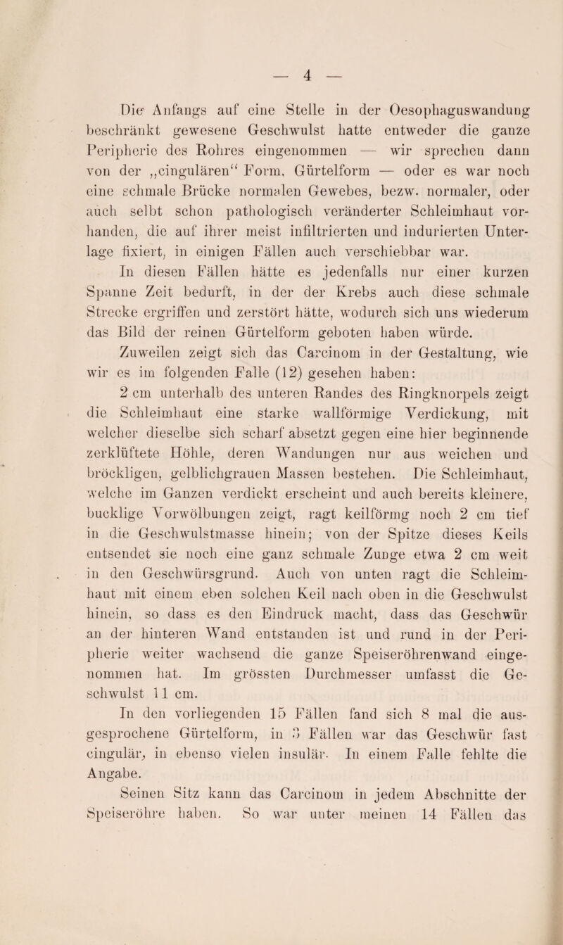 Die- Anfaiigö auf eine Stelle in der Oesopliaguswandung beschränkt gewesene Geschwulst hatte entweder die ganze Peripherie des Rohres eingenommen — wir sprechen dann von der ,,cingulären‘^ Form, Gürtelform — oder es war noch eine schmale Brücke normalen Gewebes, bezw. normaler, oder auch selbt schon pathologisch veränderter Schleimhaut vor¬ handen, die auf ihrer meist infiltrierten und indurierten Unter¬ lage fixiert, in einigen Fällen auch verschiebbar war. In diesen Pällen hätte es jedenfalls nur einer kurzen Spanne Zeit bedurft, in der der Krebs auch diese schmale Strecke ergriffen und zerstört hätte, wodurch sich uns wiederum das Bild der reinen Gürtelform geboten haben würde. Zuweilen zeigt sich das Carcinom in der Gestaltung, wie wir es im folgenden Falle (12) gesehen haben: 2 cm unterhalb des unteren Randes des Ringknorpels zeigt die Schleimhaut eine starke wallförmige Verdickung, mit welcher dieselbe sich scharf absetzt gegen eine hier beginnende zerklüftete Höhle, deren Wandungen nur aus weichen und bröckligen, gelblichgrauen Massen bestehen. Die Schleimhaut, welche im Ganzen verdickt erscheint und auch bereits kleinere, bucklige Vorwölbungen zeigt, ragt keilförmg noch 2 cm tief in die Geschwulstmasse hinein; von der Spitze dieses Keils entsendet sie noch eine ganz schmale Zunge etwa 2 cm weit in den Geschwürsgrund. Auch von unten ragt die Schleim¬ haut mit einem eben solchen Keil nach oben in die Geschwulst hinein, so dass es den Eindruck macht, dass das Geschwmr an der hinteren Wand entstanden ist und rund in der Peri¬ pherie weiter wachsend die ganze Speiseröhrenwand einge¬ nommen hat. Im grössten Durchmesser umfasst die Ge¬ schwulst 11 cm. In den vorliegenden 15 Fällen fand sich 8 mal die aus¬ gesprochene Gürtelform, in b Fällen war das Geschwür fast cingulär^ in ebenso vielen insulär. In einem Falle fehlte die Angabe. Seinen Sitz kann das Carcinom in jedem Abschnitte der Speiseröhre haben. So war unter meinen 14 Fällen dns