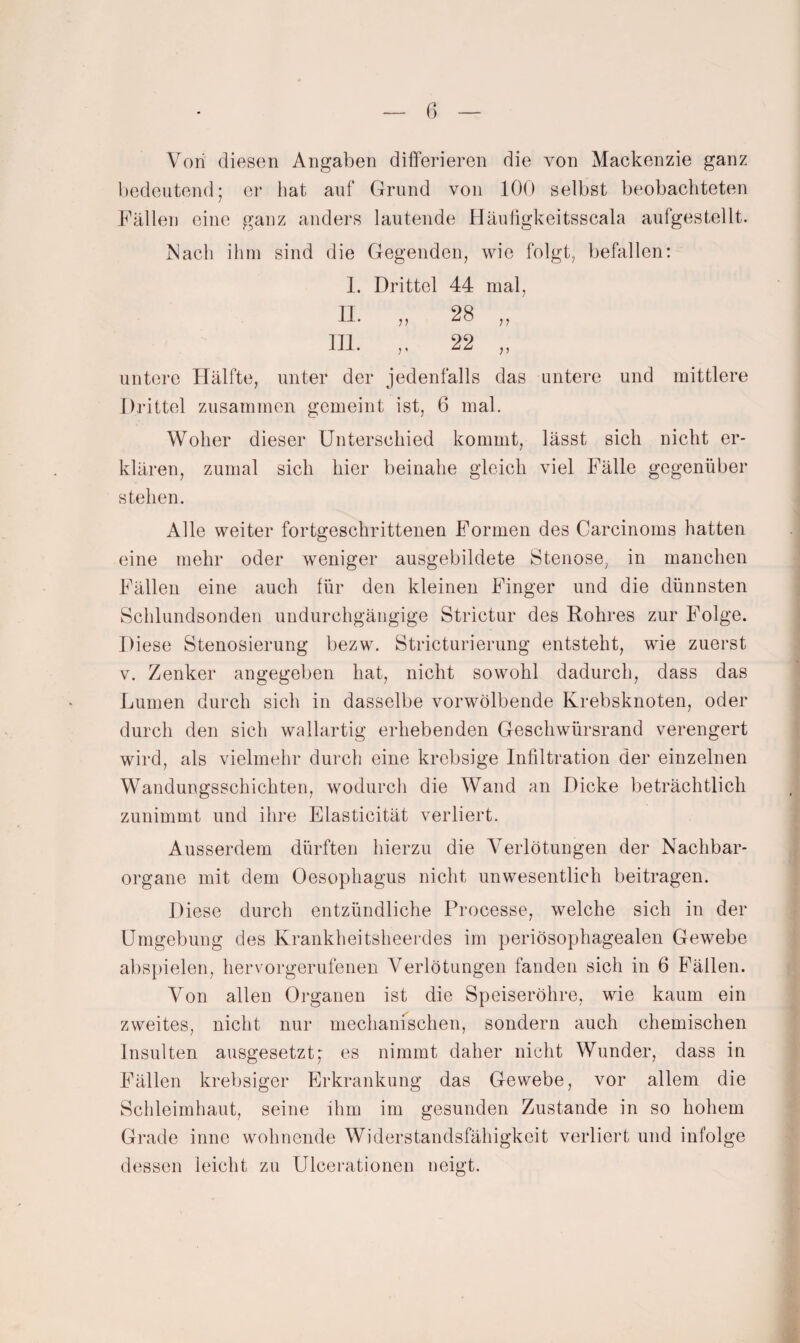 Von diesen Angaben differieren die von Mackenzie ganz bedeutend; er bat auf Grund von 100 selbst beobachteten Fällen eine ganz anders lautende Häuügkeitsscala aufgestellt. Mach ihm sind die Gegenden, wie folgt, befallen: 1. Drittel 44 mal, 11. „ 28 „ 111. ,, 22 „ untere Hälfte, unter der jedenfalls das untere und mittlere Drittel zusammen gemeint ist, 6 mal. Woher dieser Unterschied kommt, lässt sich nicht er¬ klären, zumal sich hier beinahe gleich viel Fälle gegenüber stehen. Alle weiter fortgeschrittenen Formen des Carcinoms hatten eine mehr oder weniger ausgebildete Stenose, in manchen Fällen eine auch für den kleinen Finger und die dünnsten Schlundsonden undurchgängige Strictur des Rohres zur Folge. Diese Stenosierung bezw. Stricturierung entsteht, wie zuerst V. Zenker angegeben hat, nicht sowohl dadurch, dass das Lumen durch sich in dasselbe vorwölbende Krebsknoten, oder durch den sich wallartig erhebenden Geschwürsrand verengert wird, als vielmehr durch eine krebsige Infiltration der einzelnen Wandungsschichten, wodurch die Wand an Dicke beträchtlich zunimmt und ihre Elasticität verliert. Ausserdem dürften hierzu die Yerlötungen der Nachbar¬ organe mit dem Oesophagus nicht unwesentlich beitragen. Diese durch entzündliche Processe, welche sich in der Umgebung des Krankheitsheerdes im periösophagealen Gewebe abspielen, hervorgerufenen Verlötungen fanden sich in 6 Fällen. Von allen Organen ist die Speiseröhre, wie kaum ein zweites, nicht nur mechanischen, sondern auch chemischen Insulten ausgesetzt; es nimmt daher nicht Wunder, dass in Fällen krebsiger Erkrankung das Gewebe, vor allem die Schleimhaut, seine ihm im gesunden Zustande in so hohem Grade inne wohnende Widerstandsfähigkeit verliert und infolge dessen leicht zu Ulcerationen neigt.