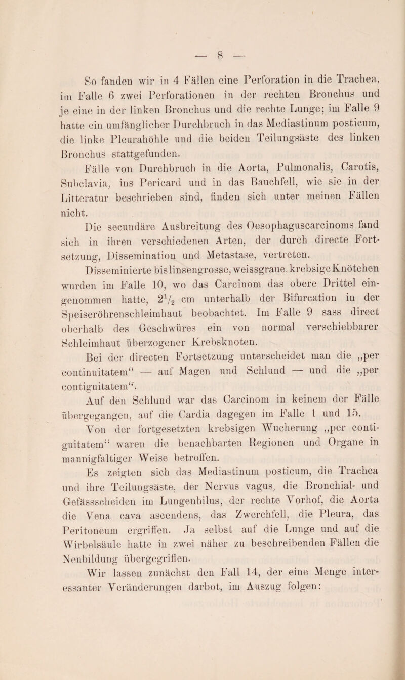So fandeu wir in 4 Fällen eine Perforation in die Trachea, im Palle 6 zwei Perforationen in der rechten Bronchus und je eine in der linken Bronchus und die rechte Lunge; im Falle 9 hatte ein umfänglicher Durchbruch in das Mediastinum posticum, die linke Pleurahöhle und die beiden Teilungsäste des linken Bronchus stattgefunden. Fälle von Durchbruch in die Aorta, Pulmonalis, Carotis, Subclavia, ins Pericard und in das Bauchfell, wie sie in der Littcratur beschrieben sind, linden sich unter meinen Fällen nicht. Die secundäre Ausbreitung des Oesophaguscarcinoms fand sich in ihren verschiedenen Arten, der durch directe Fort¬ setzung, Dissemination und Metastase, vertreten. Disseminierte bis linsengrosse, weissgraue, krebsige Knötchen wurden im Falle 10, wo das Carcinom das obere Drittel ein¬ genommen hatte, 2^/2 cm unterhalb der Bifurcation in der Speiseröhreuschleimhaut beobachtet. Im Falle 9 sass direct oberhalb des Geschwüres ein von normal verschiebbarer Schleimhaut überzogener Krebsknoten. Bei der directen Fortsetzung unterscheidet man die ,,per continuitatem^‘ — auf Magen und Schlund und die ,,per contiguitatem^b Auf den Schlund war das Carcinom in keinem der Fälle übergegangen, auf die Cardia dagegen im Falle 1 und 15. Von der fortgesetzten krebsigen Wucherung ,,per conti- guitatem^' waren die benachbarten Regionen und Organe in mannigfaltiger Weise betroffen. Es zeigten sich das Mediastinum posticum, die Trachea und ihre Teilungsäste, der Nervus vagus, die Bronchial- und Gefässscheiden im Lungenhilus, der rechte Vorhof, die Aorta die Vena cava ascendens, das Zwerehfell, die Pleura, das Peritoneum ergriffen. Ja selbst auf die Lunge und auf die Wirbelsäule hatte in zwei näher zu beschreibenden Fällen die Neubildung übergegriffen. Wir lassen zunächst den Fall 14, der eine Menge inter¬ essanter Veränderungen darbot, im Auszug folgen: