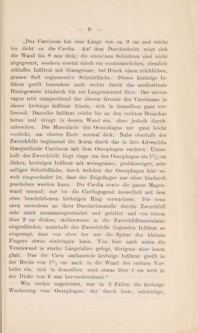 ,.I)<‘is (yarc.iiiüiii hat oiiu* Länge von ca. 9 ein und reicht his dicht an die Cardia. Auf (hnii Durchschnitt zeigt sich die Wand bis 8 nun dick; tlic einzelnen Schichten sind nicht allgegrenzt, sondern ersetzt durch ein continuierliches, zieinlich sclilafles Iidiltrat mit blassgi*auer, bei Druck einen rcichliclKui, grauen Saft ergiessend^r Schnittlläche. Diesiis krebsige In- liltrat greift besonders nach rechts durch das mediastinale I^indegcwebe hindurch liis zur Lungenwurzel über. Der nervus vagus tritt entsprechend der oberen Grrenze des Carcinonis in dieses krebsige Infiltrat hinein, sich in demselben ganz ver- lienmd. Dasselbe Jnfiltrat reicht bis an den rechten Bronchus heran und dringt in dessen Wand ein, ohne jedoch durch¬ zubrechen. Die Muscularis des Oesophagus nur ganz leicht verdickt, am oberen Bilde normal dick. Nahe oberhalb des Zwerchfells beginnend die Aorta durch das in ihre Adventitia übergreifende Carcinom mit dem Oesophagus verlötet. Unter¬ halb des Zwerchfells liegt rings um den Oesophagus ein 0/2 cm dickes, krebsiges Infiltrat mit weissgrauer, grobkörniger, sehr saftiger Schnittfläche, durch welches der Oesophagus hier so¬ weit eingeschnürt ist, dass der Zeigefinger nur eben hindurch geschoben werden kann. Die Cardia sowie die ganze Magen- wand normal; nur ist die Cardiagegend äusserlich mit dem eben beschriebenen krebsigen Ring verwachsen. Die vena cava ascendens an ihrer Durchtrittsstelle durchs Zwerchfell sehr stark zusammengeschnürt und gefaltet und von einem über 2 cm dicken, stellenweise in die Zwerchfellmusculatur eingreifenden, unterhalb des Zwerchfells liegenden Infiltrat so eingeengt, dass von oben her nur die Spitze des kleinen Fingers etwas eindringeii kann. Von hier nach unten die Venenwand in starke Längsfalteii gelegt, übrigens aber innen glatt. Das die Cava umfassende krebsige Infiltrat greift in der Breite von 1V2 cm auch in die Wand des rechten Vor¬ hofes ein, sich in demselben noch etwas über 1 cm weit in der Dicke von 6 mm hervorstreckend.‘‘ Wie vorhin angedeutet, war in 2 Fällen die krebsige Wucherung vom Oesoiihagus, der durch feste, sdiwielige.