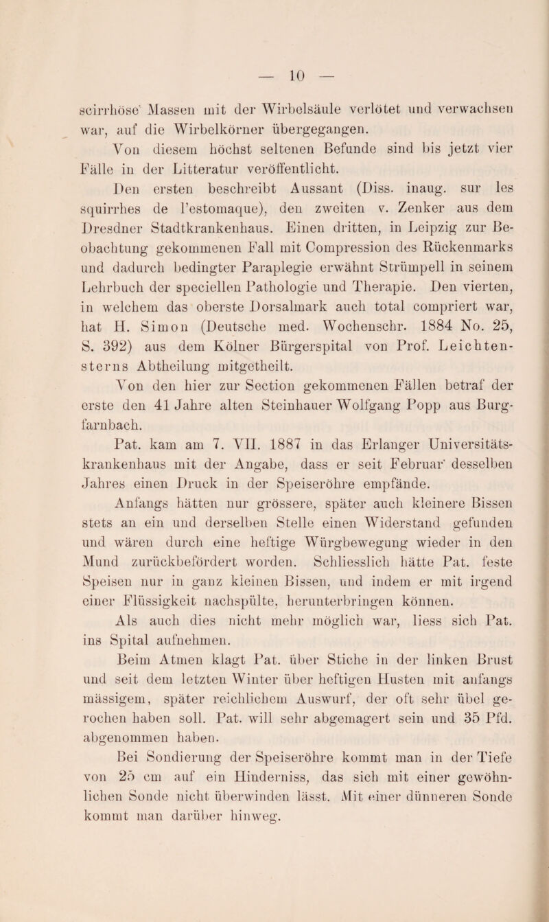 öcirrhöse Massen mit dei* Wirbelsäule verlötet und verwachsen war, auf die Wirbelkörner übergegangen. Von diesem höchst seltenen Befunde sind bis jetzt vier Fälle in der Litteratur veröffentlicht. Den ersten beschreibt Aussant (Diss. inaug. sur les squirrhes de l’estomaque), den zweiten v. Zenker aus dem Dresdner Stadtkrankenhaus. Einen dritten, in Leipzig zur Be¬ obachtung gekommenen Fall mit Compression des Rückenmarks und dadurch bedingter Paraplegie erwähnt Strümpell in seinem Lehrbuch der speciellen Pathologie und Therapie. Den vierten, in welchem das oberste Dorsalmark auch total compriert war, hat H. Simon (Deutsche med. Wochenschr. 1884 No. 25, S. 392) aus dem Kölner Bürgerspital von Prof. Leichten- sterns Abtheilung mitgetheilt. Von den hier zur Section gekommenen Fällen betraf der erste den 41 Jahre alten Steinhauer Wolfgang Popp aus Burg¬ farnbach. Pat. kam am 7. VII. 1887 in das Erlanger Universitäts¬ krankenhaus mit der Angabe, dass er seit Februar desselben Jahres einen Druck in der Speiseröhre empfände. Anfangs hätten nur grössere, später auch kleinere Bissen stets an ein und derselben Stelle einen Widerstand gefunden und wären durch eine heftige Würgbewegung wieder in den Mund zurückbefördert worden. Schliesslich hätte Pat. feste Speisen nur in ganz kleinen Bissen, und indem er mit irgend eiuer Flüssigkeit nachspülte, herunterbringen können. Als auch dies nicht mehr möglich war, liess sich Pat. ins Spital aufnehmen. Beim Atmen klagt Pat. über Stiche in der linken Brust und seit dem letzten Winter über heftigen Husten mit anfangs mässigem, später reichlichem Auswurf, der oft sehr übel ge¬ rochen haben soll. Pat. will sehr abgemagert sein und 35 Pfd. abgeuommen haben. Bei Sondierung der Speiseröhre kommt man in der Tiefe von 25 cm auf ein Hinderniss, das sich mit einer gewöhn¬ lichen Sonde nicht überwinden lässt. Mit einer dünneren Sonde kommt man darüber hinweg.