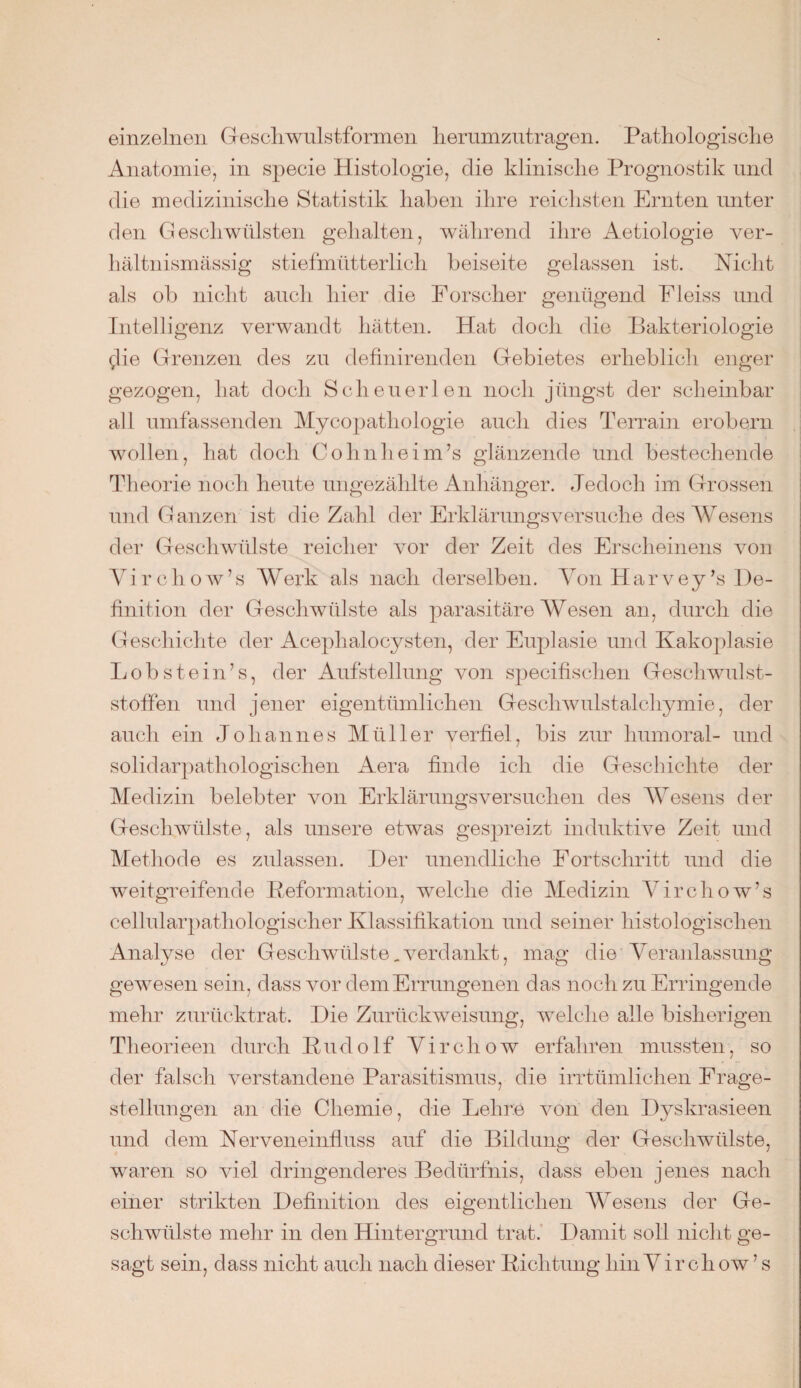 einzelnen Geschwulstformen herumzutragen. Pathologische Anatomie, in specie Histologie, die klinische Prognostik und die medizinische Statistik haben ihre reichsten Ernten unter den Geschwülsten gehalten, während ihre Aetiologie ver¬ hältnismässig stiefmütterlich beiseite gelassen ist. Nicht als ob nicht auch hier die Forscher genügend Fleiss und Intelligenz verwandt hätten. Hat doch die Bakteriologie glie Grenzen des zu definirenden Gebietes erheblich enger gezogen, hat doch Scheuerten noch jüngst der scheinbar all umfassenden Mycopatliologie auch dies Terrain erobern wollen, hat doch Cohn heim’s glänzende und bestechende Theorie noch heute ungezählte Anhänger. Jedoch im Grossen und Ganzen ist die Zahl der Erklärungsversuche des Wesens der Geschwülste reicher vor der Zeit des Erscheinens von Yirchow’s Werk als nach derselben. Von Harvey’s De¬ finition der Geschwülste als parasitäre Wesen an, durch die Geschichte der Acephalocysten, der Euplasie und Kakoplasie Lob st ein’s, der Aufstellung von specifischen Geschwulst¬ stoffen und jener eigentümlichen Geschwulstalchymie, der auch ein Johannes Müller verfiel, bis zur humoral- und solidarpathologischen Aera finde ich die Geschichte der Medizin belebter von Erklärungsversuchen des Wesens der Geschwülste, als unsere etwas gespreizt induktive Zeit und Methode es zulassen. Der unendliche Fortschritt und die weitgreifende Reformation, welche die Medizin Yirchow’s cellularpathologischer Klassifikation und seiner histologischen Analyse der Geschwülste _ verdankt, mag die Veranlassung gewesen sein, dass vor dein Errungenen das noch zu Erringende mehr zurücktrat. Die Zurückweisung, welche alle bisherigen Theorieen durch Rudolf Virchow erfahren mussten, so der falsch verstandene Parasitismus, die irrtümlichen Frage¬ stellungen an die Chemie, die Lehm von den Dyskrasieen und dem Nerveneinfluss auf die Bildung der Geschwülste, waren so viel dringenderes Bedürfnis, dass eben jenes nach einer strikten Definition des eigentlichen Wesens der Ge¬ schwülste mehr in den Hintergrund trat. Damit soll nicht ge¬ sagt sein, dass nicht auch nach dieser Richtung hin Virchow ’ s