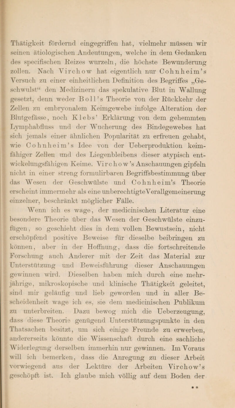 Thätigkeit fördernd eingegriffen hat, vielmehr müssen wir seinen ätiologischen Andentungen, welche in dem Gedanken des specifischen Reizes wurzeln, die höchste Bewunderung zollen. Nach Yirchow hat eigentlich nur Cohn heim’s Versuch zu einer einheitlichen Definition des Begriffes „Ge¬ schwulst“ den Medizinern das spekulative Blut in Wallung gesetzt, denn weder B oll’s Theorie von der Rückkehr der Zellen zu embryonalem Keimgewebe infolge Alteration der Blutgefässe, noch Klebs’ Erklärung von dem gehemmten Lymphabfluss und der Wucherung des Bindegewebes hat sich jemals einer ähnlichen Popularität zu erfreuen gehabt, wie Cohnheim’s Idee von der Ueberproduktion keim¬ fähiger Zellen und des Liegenbleibens dieser atypisch ent- wickelungsfaliigen Keime. Virchow’s Anschauungen gipfeln nicht in einer streng formulirbaren Begriffsbestimmung über das Wesen der Geschwülste und Cohnheim’s Theorie erscheint immermehr als eine unberechtigte Verallgemeinerung einzelner, beschränkt möglicher Fälle. Wenn ich es wage, der medicinischen Literatur eine besondere Theorie über das Wesen der Geschwülste einzu¬ fügen , so geschieht dies in dem vollen Bewustsein, nicht erschöpfend positive Beweise für dieselbe beibringen zu können, aber in der Hoffnung, dass die fortschreitende Forschung auch Anderer mit der Zeit das Material zur Unterstützung und Beweisführung dieser Anschauungen gewinnen wird. Dieselben haben mich durch eine mehr¬ jährige, mikroskopische und klinische Thätigkeit geleitet, sind mir geläufig und lieb geworden und in aller Be¬ scheidenheit wage ich es, sie dem medicinischen Publikum zu unterbreiten. Dazu bewog mich die Ueberzeugung, dass diese Theorie genügend Unterstützungspunkte in den Thatsachen besitzt, um sich einige Freunde zu erwerben, andererseits könnte die Wissenschaft durch eine sachliche Widerlegung derselben immerhin nur gewinnen. Im Voraus will ich bemerken, dass die Anregung zu dieser Arbeit vorwiegend aus der Lektüre der Arbeiten Virchow’s geschöpft ist. Ich glaube mich völlig auf dem Boden der * *