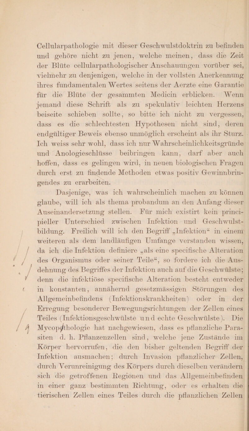 Cellularpatliologie mit dieser Geschwulstdoktrin zu befinden und gehöre nicht zu jenen, welche meinen, dass die Zeit der Blüte cellularpathologischer Anschauungen vorüber sei, vielmehr zu denjenigen, welche in der vollsten Anerkennung ihres fundamentalen Wertes seitens der Aerzte eine Garantie für die Blüte der gesammten Medicin erblicken. Wenn jemand diese Schrift als zu spekulativ leichten Herzens beiseite schieben sollte, so bitte ich nicht zu vergessen, dass es die schlechtesten Hypothesen nicht sind, deren endgültiger Beweis ebenso unmöglich erscheint als ihr Sturz. Ich weiss sehr wohl, dass ich nur Wahrscheinlichkeitsgründe und Anologieschlüsse beibringen kann, darf aber auch hoffen, dass es gelingen wird, in neuen biologischen Fragen durch erst zu findende Methoden etwas positiv Gewinnbrin¬ gendes zu erarbeiten. Dasjenige, was ich wahrscheinlich machen zu können glaube, will ich als thema probandum an den Anfang dieser Auseinandersetzung stellen. Für mich existirt kein princi- pieller Unterschied zwischen Infektion und Geschwulst¬ bildung. Freilich will ich den Begriff „Infektion“ in einem weiteren als dem landläufigen Umfange verstanden wissen, da ich die Infektion definiere „als eine specifische Alteration des Organismus oder seiner Teile“, so fordere ich die Aus¬ dehnung des Begriffes der Infektion auch auf die Geschwülste; denn die infektiöse specifische Alteration besteht entweder in konstanten, annähernd gesetzmässigen Störungen des Allgemeinbefindens (Infektionskrankheiten) oder in der Erregung besonderer Bewegungsrichtungen der Zellen eines Teiles (Infektionsgeschwülste und echte Geschwülste). Die Mycop^/thologie hat nachgewiesen, dass es pflanzliche Para¬ siten d. h. Pflanzenzellen sind, welche jene Zustände im Körper hervorrufen, die den bisher geltenden Begriff der Infektion ausmachen; durch Invasion pflanzlicher Zellen, durch Verunreinigung des Körpers durch dieselben verändern sich die getroffenen Kegionen und das Allgemeinbefinden in einer ganz bestimmten Dichtung, oder es erhalten die tierischen Zellen eines Teiles durch die pflanzlichen Zellen