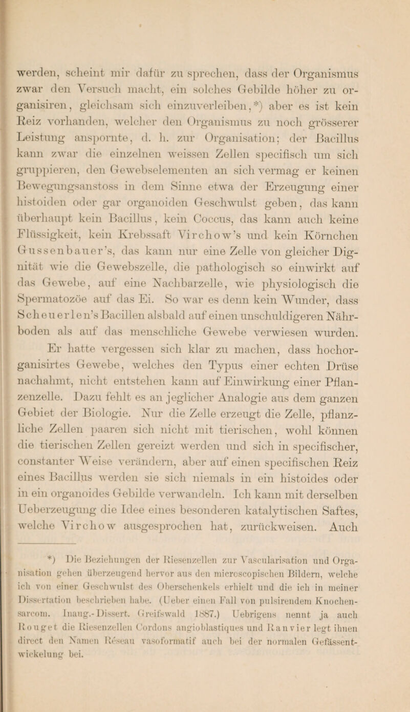 werden, scheint mir dafür zu sprechen, dass der Organismus zwar den Versucli macht, ein solches Gebilde höher zu or- ganisiren, gleichsam sich einzuverleiben,*) aber es ist kein Reiz vorhanden, welcher den Organismus zu noch grösserer Leistung anspornte, d. h. zur Organisation; der Bacillus kann zwar die einzelnen weissen Zellen specifisch um sich gruppieren, den Gewebselementen an sich vermag er keinen Bewegungsanstoss in dem Sinne etwa der Erzeugung einer histoiden oder gar organoiden Geschwulst geben, das kann überhaupt kein Bacillus, kein Coccus, das kann auch keine Flüssigkeit, kein Krebssaft Virchow’s und kein Körnchen Gussenbauer’s, das kann nur eine Zelle von gleicher Dig¬ nität wie die Gewebszelle, die pathologisch so ein wirkt auf das Gewebe, auf eine Nachbarzelle, wie physiologisch die Spermatozöe auf das Ei. So war es denn kein Wunder, dass Scheuerle n’s Bacillen alsbald auf einen unschuldigeren Nähr¬ boden als auf das menschliche Gewebe verwiesen wurden. Er hatte vergessen sich klar zu machen, dass hochor- ganisirtes Gewebe, welches den Typus einer echten Drüse nachahmt, nicht entstehen kann auf Einwirkung einer Pflan¬ zenzelle. Dazu fehlt es an jeglicher Analogie aus dem ganzen Gebiet der Biologie. Nur die Zelle erzeugt die Zelle, pflanz¬ liche Zellen paaren sich nicht mit tierischen, wohl können die tierischen Zellen gereizt werden und sich in specifischer, constanter Weise verändern, aber auf einen specifischen Beiz eines Bacillus werden sie sich niemals in ein histoides oder in ein organoides Gebilde verwandeln. Ich kann mit derselben Ueberzeugung die Idee eines besonderen katalytischen Saftes, welche Virchow ausgesprochen hat, zurückweisen. Auch *) Die Beziehungen der Riesenzellen zur Vaseularisation und Orga¬ nisation gehen überzeugend hervor aus den micrcscopischen Bildern, welche ich von einer Geschwulst des Oberschenkels erhielt und die ich in meiner Dissertation beschrieben habe. (Ueber einen Fall von pnlsirendem Knochen- sarcom. Inaug.- Dissert. Greifswald RS87.) Uebrigens nennt ja auch Rouget die Riesenzellen Cordons angioblastiques und Ran vier legt ihnen direct den Namen Reseau vasofonnatif auch bei der normalen Ge fassen t- wickelung bei.