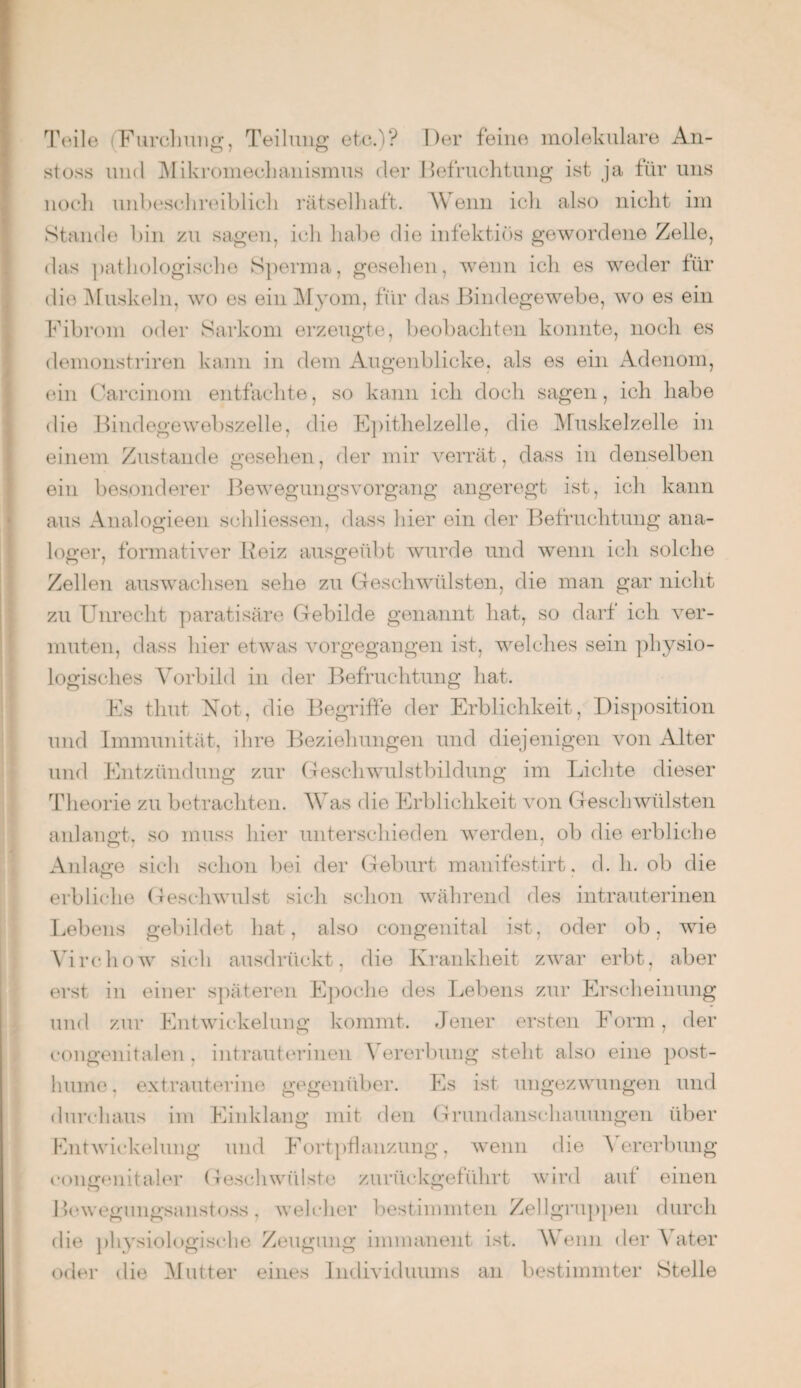 Teile (Furchung, Teilung etc.)? Der feine molekulare An- stoss und Mikromechanismus der Befruchtung ist ja für uns noch unbeschreiblich rätselhaft. Wenn ich also nicht im Stande bin zu sagen, ich habe die infektiös gewordene Zelle, das pathologische Sperma, gesehen, wenn ich es weder für die Muskeln, wo es ein Myom, für das Bindegewebe, wo es ein Fibrom oder Sarkom erzeugte, beobachten konnte, noch es demonstriren kann in dem Augenblicke, als es ein Adenom, ein Carcinom entfachte, so kann ich doch sagen, ich habe die Bindegewebszelle, die Epithelzelle, die Muskelzelle in einem Zustande gesehen, der mir verrät, dass in denselben ein besonderer Bewegungsvorgang angeregt ist, ich kann aus Analogieen schliessen, dass hier ein der Befruchtung ana¬ loger, formativer Reiz ausgeübt wurde und wenn ich solche Zellen auswachsen sehe zu Geschwülsten, die man gar nicht zu Unrecht paratisäre Gebilde genannt hat, so darf ich ver¬ muten, dass hier etwas vorgegangen ist, welches sein physio¬ logisches Vorbild in der Befruchtung hat. Es timt Not, die Begriffe der Erblichkeit, Disposition und Immunität, ihre Beziehungen und diejenigen von Alter und Entzündung zur Geschwulstbildung im Lichte dieser Theorie zu betrachten. Was die Erblichkeit von Geschwülsten anlangt, so muss hier unterschieden werden, ob die erbliche Anlage sich schon bei der Geburt manifestirt. d. h. ob die erbliche Geschwulst sich schon während des intrauterinen Lebens gebildet hat, also congenital ist, oder ob, wie Virchow sich ausdrückt, die Krankheit zwar erbt, aber erst in einer späteren Epoche des Lebens zur Erscheinung und zur Entwickelung kommt. Jener ersten Form, der congenitalen. intrauterinen Vererbung steht also eine post¬ hume. extrauterine gegenüber. Es ist ungezwungen und durchaus im Einklang mit den Grundanschauungen über Entwickelung und Fortpflanzung, wenn die Vererbung congenitaler Geschwülste zurückgeführt wird auf einen Bewegungsanstoss, welcher bestimmten Zellgruppen durch die physiologische Zeugung immanent ist. Wenn der Vater oder die Mutter eines Individuums an bestimmter Stelle