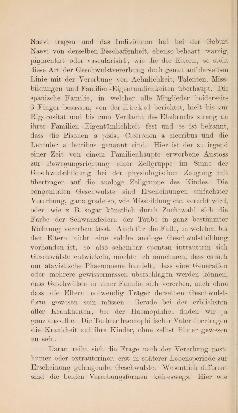 Naevi tragen und das Individuum hat bei der Geburt Naevi von derselben Beschaffenheit, ebenso behaart, warzig, pigmentirt oder vascularisirt, wie die der Eltern, so steht diese Art der Geschwulstvererbung doch genau auf derselben Linie mit der Vererbung von Aehnlichkeit, Talenten, Miss¬ bildungen und Eamilien-Eigentümlichkeiten überhaupt. Die spanische Familie, in welcher alle Mitglieder beiderseits 6 Finger besassen, von der Hackel berichtet, hielt bis zur Rigorosität und bis zum Verdacht des Ehebruchs streng an ihrer Familien - Eigentümlichkeit fest und es ist bekannt, dass die Pisonen a pisis, Ciceronen a ciceribus und die Lentuler a lentibus genannt sind. Hier ist der zu irgend einer Zeit von einem Familienhaupte erworbene Anstoss zur Bewegungsrichtung einer Zellgruppe im Sinne der Geschwulstbildung bei der physiologischen Zeugung mit übertragen auf die analoge Zellgruppe des Kindes. Die congenitalen Geschwülste sind Erscheinungen einfachster Vererbung, ganz grade so, wie Missbildung etc. vererbt wird, oder wie z. B. sogar künstlich durch Zuchtwahl sich die Farbe der Schwanzfedern der Taube in ganz bestimmter Richtung vererben lässt. Auch für die Fälle, in welchen bei den Eltern nicht eine solche analoge Geschwulstbildung vorhanden ist, so also scheinbar spontan intrauterin sich Geschwülste entwickeln, möchte ich annehmen, dass es sich um atavistische Phaenomene handelt, dass eine Generation oder mehrere gewissermassen überschlagen werden können, dass Geschwülste in einer Familie sich vererben, auch ohne dass die Eltern notwendig Träger derselben Geschwulst¬ form gewesen sein müssen. Gerade bei der erblichsten aller Krankheiten, bei der Haemophilie, finden wir ja ganz dasselbe. Die Töchter haemophilischer Väter übertragen die Krankheit auf ihre Kinder, ohne selbst Bluter gewesen zu sein. Daran reiht sich die Frage nach der Vererbung post¬ humer oder extrauteriner, erst in späterer Lebensperiode zur Erscheinung gelangender Geschwülste. Wesentlich different sind die beiden Vererbungsformen keineswegs. Hier wie