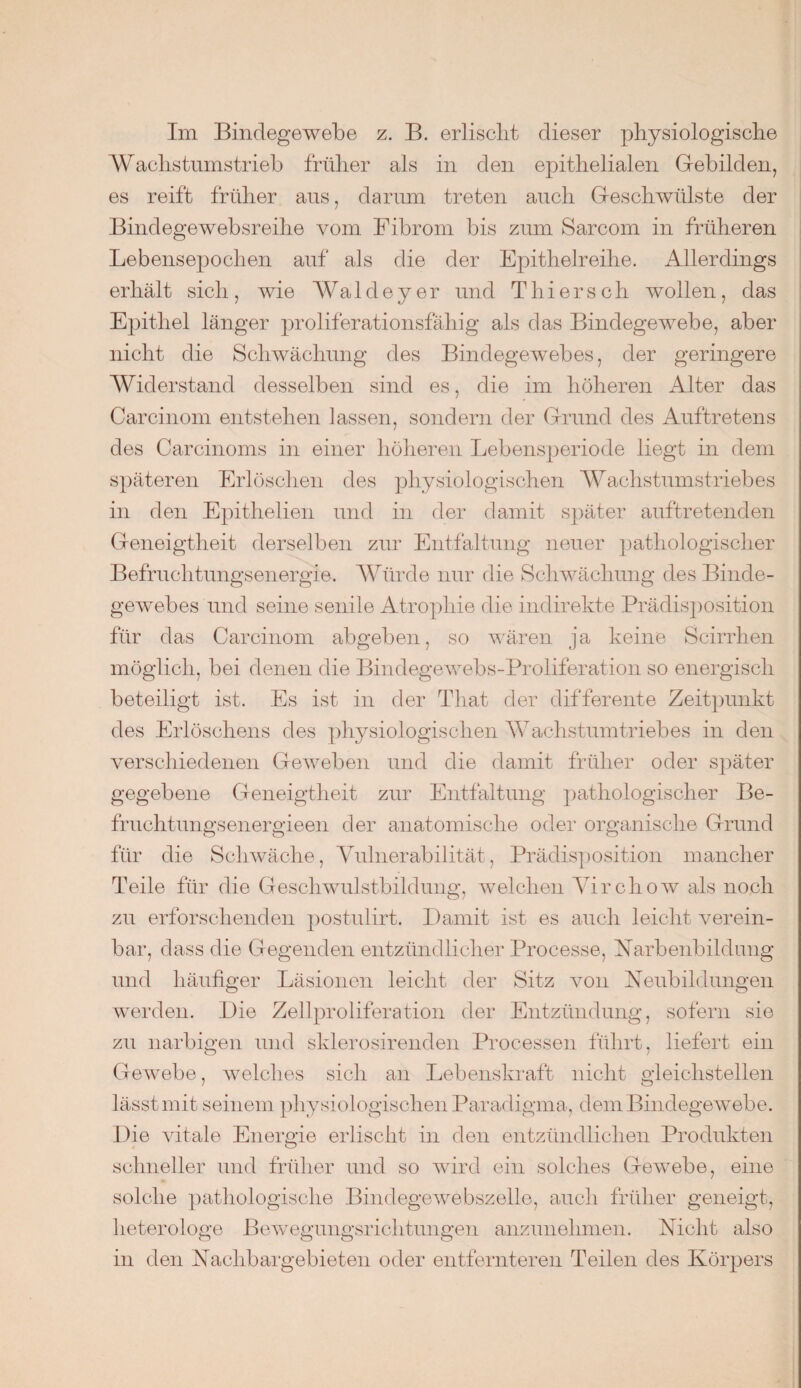 Im Bindegewebe z. B. erlischt dieser physiologische Wachstumstrieb früher als in den epithelialen Gebilden, es reift früher aus, darum treten auch Geschwülste der Bindegewebsreihe vom Fibrom bis zum Sarcom in früheren Lebensepochen auf als die der Epithelreihe. Allerdings erhält sich, wie Wal de y er und Thiers cli wollen, das Epithel länger proliferationsfähig als das Bindegewebe, aber nicht die Schwächung des Bindegewebes, der geringere Widerstand desselben sind es, die im höheren Alter das Carcinom entstehen lassen, sondern der Grund des Auftretens des Carcinoms in einer höheren Lebensperiode liegt in dem späteren Erlöschen des physiologischen Wachstumstriebes in den Epithelien und in der damit später auftretenden Geneigtheit derselben zur Entfaltung neuer pathologischer Befruchtungsenergie. Würde nur die Schwächung des Binde¬ gewebes und seine senile Atrophie die indirekte Prädisposition für das Carcinom abgeben, so wären ja keine Scirrhen möglich, bei denen die Bindegewebs-Proliferation so energisch beteiligt ist. Es ist in der That der differente Zeitpunkt des Erlöschens des physiologischen Wachstum trieb es in den verschiedenen Geweben und die damit früher oder später gegebene Geneigtheit zur Entfaltung pathologischer Be- fruchtungsenergieen der anatomische oder organische Grund für die Schwäche, Vulnerabilität, Prädisposition mancher Teile für die Geschwulstbildung, welchen Virchow als noch zu erforschenden postulirt. Damit ist es auch leicht verein¬ bar, dass die Gegenden entzündlicher Processe, Narbenbildung und häufiger Läsionen leicht der Sitz von Neubildungen werden. Die Zellproliferation der Entzündung, sofern sie zu narbigen und sklerosirenden Processen führt, liefert ein Gewebe, welches sich an Lebenskraft nicht gleichstellen lässt mit seinem physiologischen Paradigma, dem Bindegewebe. Die vitale Energie erlischt in den entzündlichen Produkten schneller und früher und so wird ein solches Gewebe, eine solche pathologische Bindegewebszelle, auch früher geneigt, heterologe Bewegungsrichtungen anzunehmen. Nicht also in den Nachbargebieten oder entfernteren Teilen des Körpers